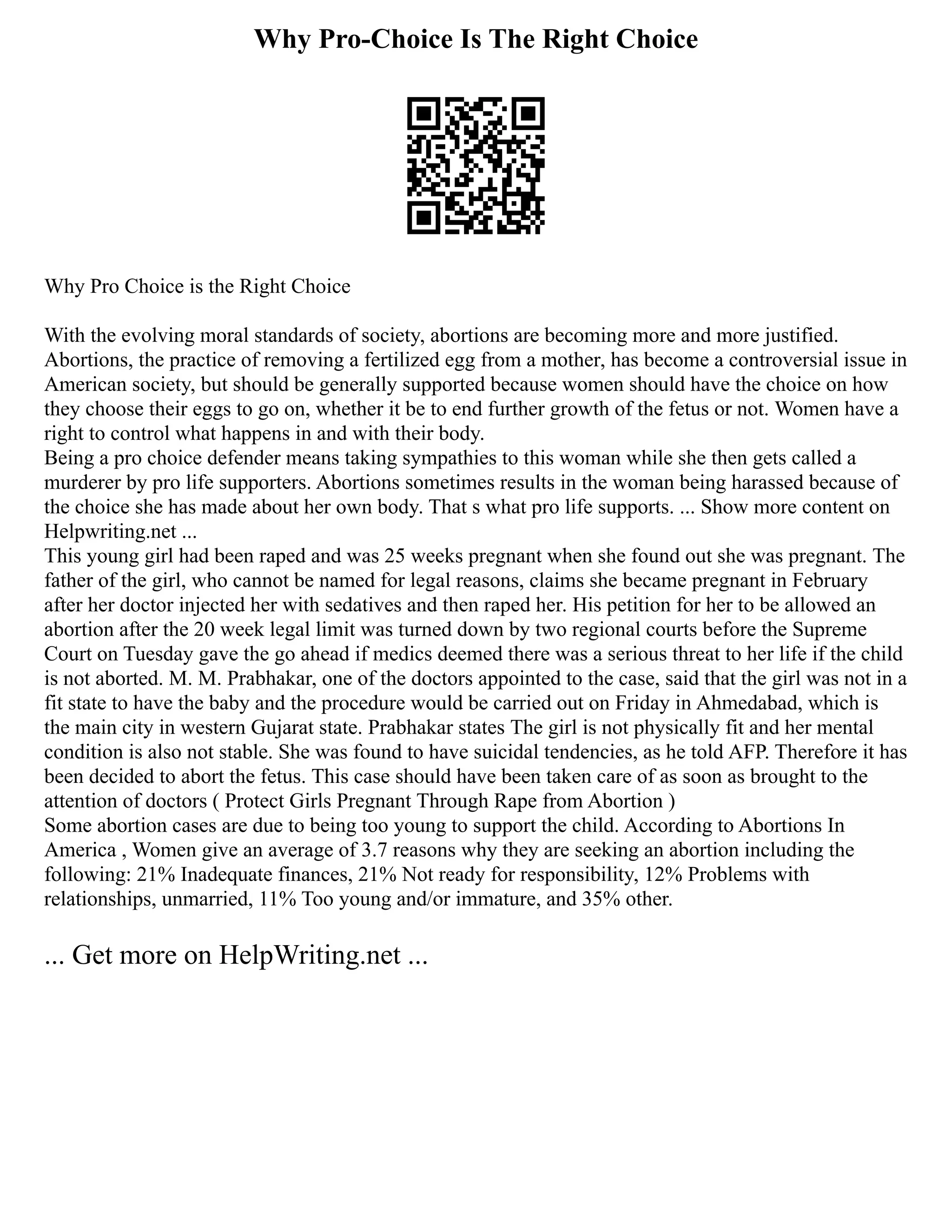 Why Pro-Choice Is The Right Choice
Why Pro Choice is the Right Choice
With the evolving moral standards of society, abortions are becoming more and more justified.
Abortions, the practice of removing a fertilized egg from a mother, has become a controversial issue in
American society, but should be generally supported because women should have the choice on how
they choose their eggs to go on, whether it be to end further growth of the fetus or not. Women have a
right to control what happens in and with their body.
Being a pro choice defender means taking sympathies to this woman while she then gets called a
murderer by pro life supporters. Abortions sometimes results in the woman being harassed because of
the choice she has made about her own body. That s what pro life supports. ... Show more content on
Helpwriting.net ...
This young girl had been raped and was 25 weeks pregnant when she found out she was pregnant. The
father of the girl, who cannot be named for legal reasons, claims she became pregnant in February
after her doctor injected her with sedatives and then raped her. His petition for her to be allowed an
abortion after the 20 week legal limit was turned down by two regional courts before the Supreme
Court on Tuesday gave the go ahead if medics deemed there was a serious threat to her life if the child
is not aborted. M. M. Prabhakar, one of the doctors appointed to the case, said that the girl was not in a
fit state to have the baby and the procedure would be carried out on Friday in Ahmedabad, which is
the main city in western Gujarat state. Prabhakar states The girl is not physically fit and her mental
condition is also not stable. She was found to have suicidal tendencies, as he told AFP. Therefore it has
been decided to abort the fetus. This case should have been taken care of as soon as brought to the
attention of doctors ( Protect Girls Pregnant Through Rape from Abortion )
Some abortion cases are due to being too young to support the child. According to Abortions In
America , Women give an average of 3.7 reasons why they are seeking an abortion including the
following: 21% Inadequate finances, 21% Not ready for responsibility, 12% Problems with
relationships, unmarried, 11% Too young and/or immature, and 35% other.
... Get more on HelpWriting.net ...
 