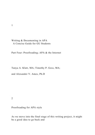 1
Writing & Documenting in APA
A Concise Guide for GU Students
Part Four: Proofreading; APA & the Internet
Tanya A. Klatt, MA; Timothy P. Goss, MA;
and Alexander V. Ames, Ph.D
2
Proofreading for APA style
As we move into the final stage of this writing project, it might
be a good idea to go back and
 