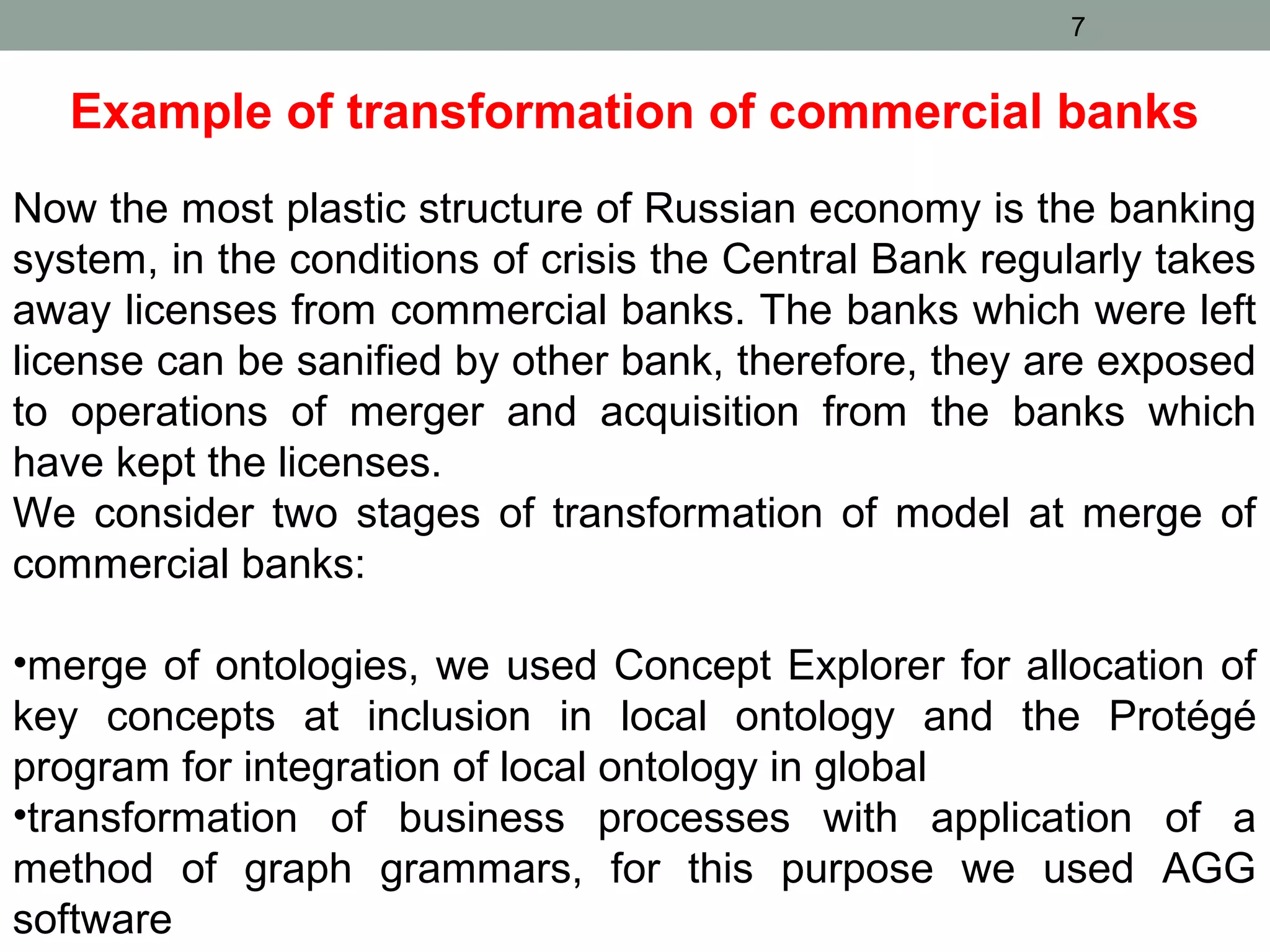 Example of transformation of commercial banks
Now the most plastic structure of Russian economy is the banking
system, in the conditions of crisis the Central Bank regularly takes
away licenses from commercial banks. The banks which were left
license can be sanified by other bank, therefore, they are exposed
to operations of merger and acquisition from the banks which
have kept the licenses.
We consider two stages of transformation of model at merge of
commercial banks:
•merge of ontologies, we used Concept Explorer for allocation of
key concepts at inclusion in local ontology and the Protégé
program for integration of local ontology in global
•transformation of business processes with application of a
method of graph grammars, for this purpose we used AGG
software
7
 