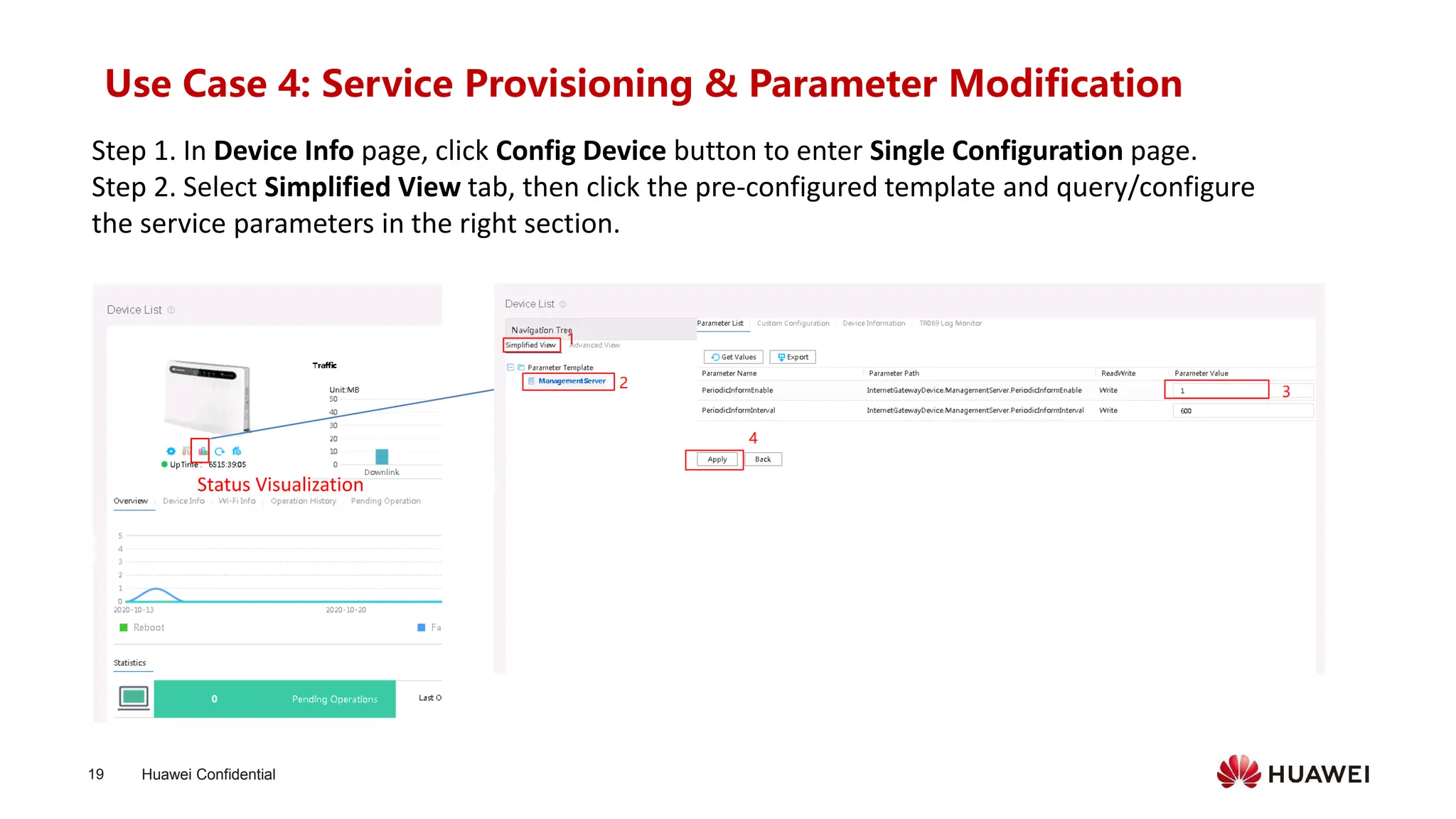 Huawei Confidential
19
Use Case 4: Service Provisioning & Parameter Modification
Step 1. In Device Info page, click Config Device button to enter Single Configuration page.
Step 2. Select Simplified View tab, then click the pre-configured template and query/configure
the service parameters in the right section.
Status Visualization
 