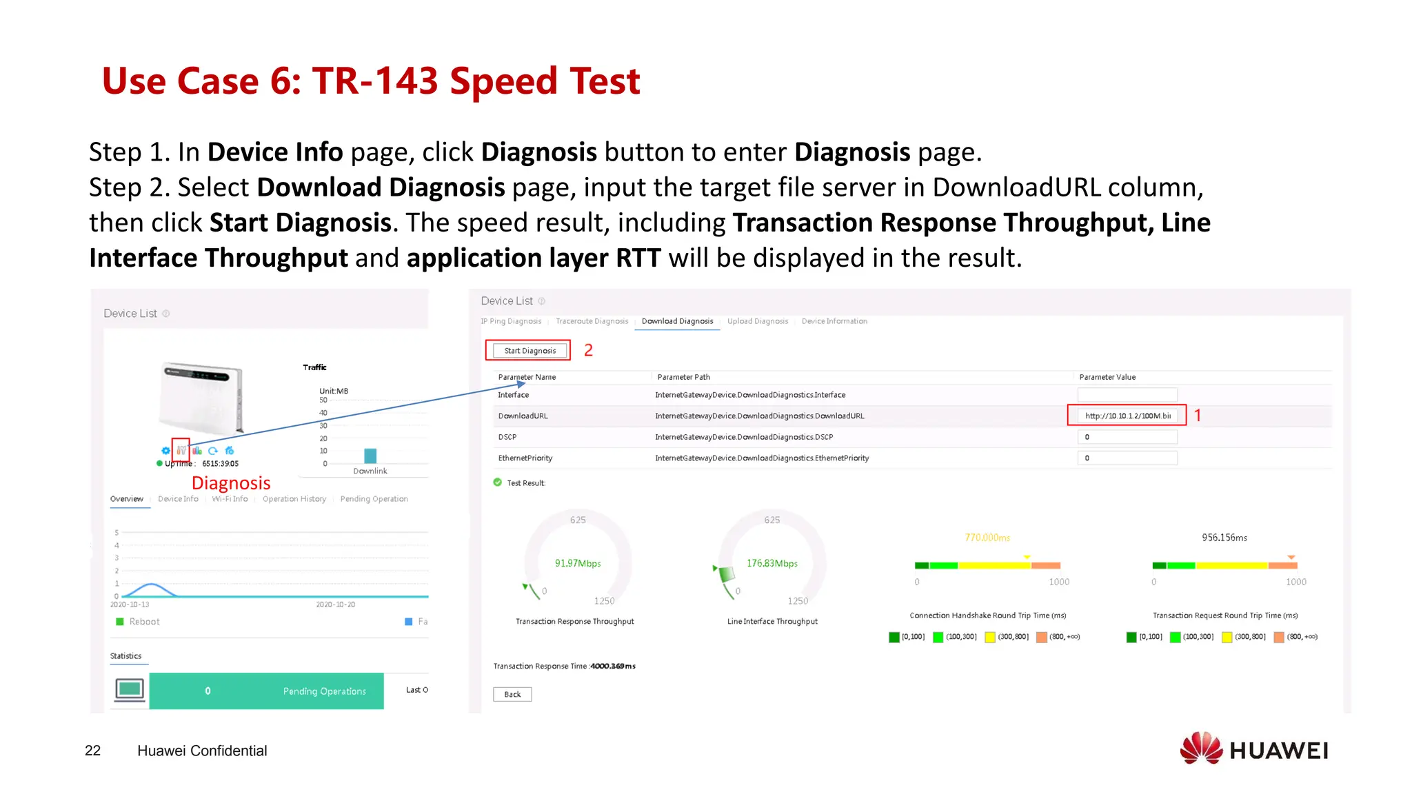 Huawei Confidential
22
Use Case 6: TR-143 Speed Test
Step 1. In Device Info page, click Diagnosis button to enter Diagnosis page.
Step 2. Select Download Diagnosis page, input the target file server in DownloadURL column,
then click Start Diagnosis. The speed result, including Transaction Response Throughput, Line
Interface Throughput and application layer RTT will be displayed in the result.
Diagnosis
 