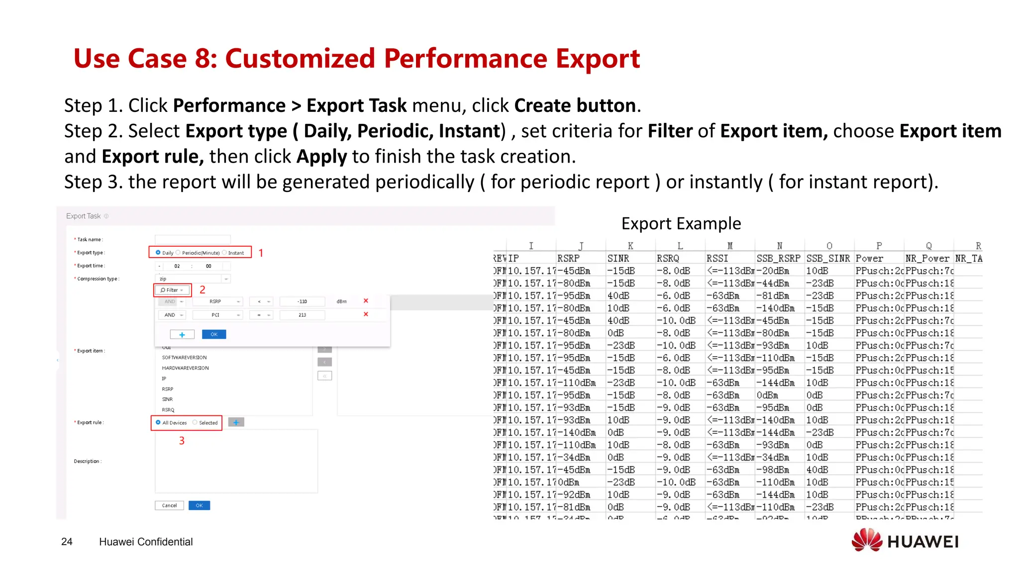 Huawei Confidential
24
Use Case 8: Customized Performance Export
Step 1. Click Performance > Export Task menu, click Create button.
Step 2. Select Export type ( Daily, Periodic, Instant) , set criteria for Filter of Export item, choose Export item
and Export rule, then click Apply to finish the task creation.
Step 3. the report will be generated periodically ( for periodic report ) or instantly ( for instant report).
Export Example
 