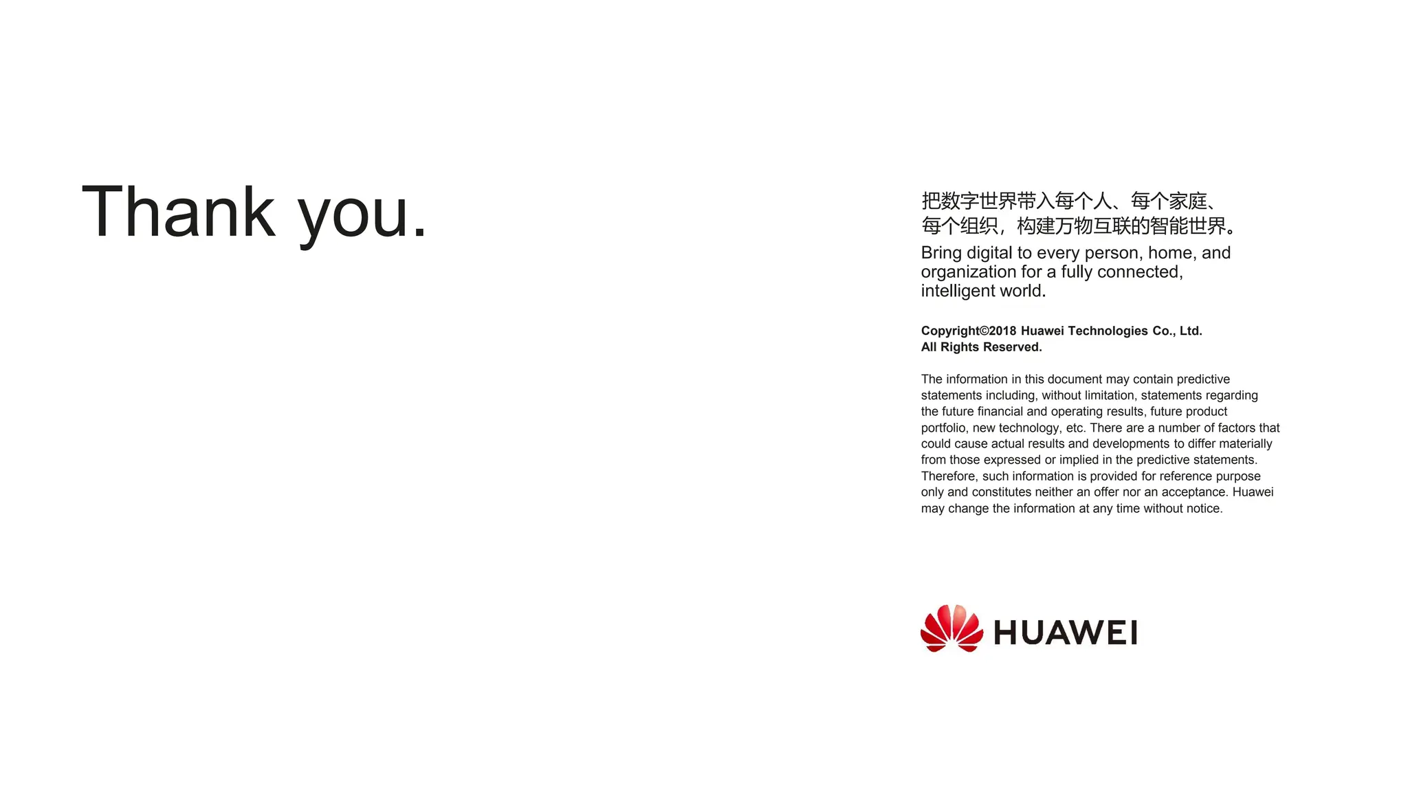 Copyright©2018 Huawei Technologies Co., Ltd.
All Rights Reserved.
The information in this document may contain predictive
statements including, without limitation, statements regarding
the future financial and operating results, future product
portfolio, new technology, etc. There are a number of factors that
could cause actual results and developments to differ materially
from those expressed or implied in the predictive statements.
Therefore, such information is provided for reference purpose
only and constitutes neither an offer nor an acceptance. Huawei
may change the information at any time without notice.
把数字世界带入每个人、每个家庭、
每个组织，构建万物互联的智能世界。
Bring digital to every person, home, and
organization for a fully connected,
intelligent world.
Thank you.
 