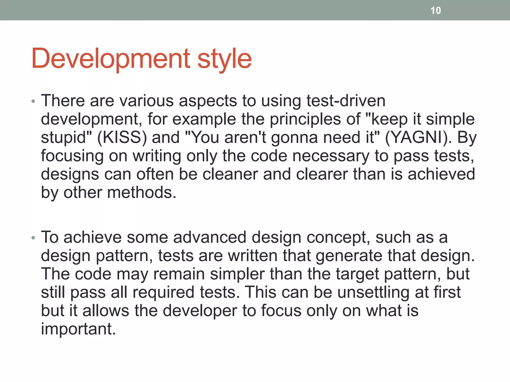 Development style
• There are various aspects to using test-driven
development, for example the principles of "keep it simple
stupid" (KISS) and "You aren't gonna need it" (YAGNI). By
focusing on writing only the code necessary to pass tests,
designs can often be cleaner and clearer than is achieved
by other methods.
• To achieve some advanced design concept, such as a
design pattern, tests are written that generate that design.
The code may remain simpler than the target pattern, but
still pass all required tests. This can be unsettling at first
but it allows the developer to focus only on what is
important.
10
 