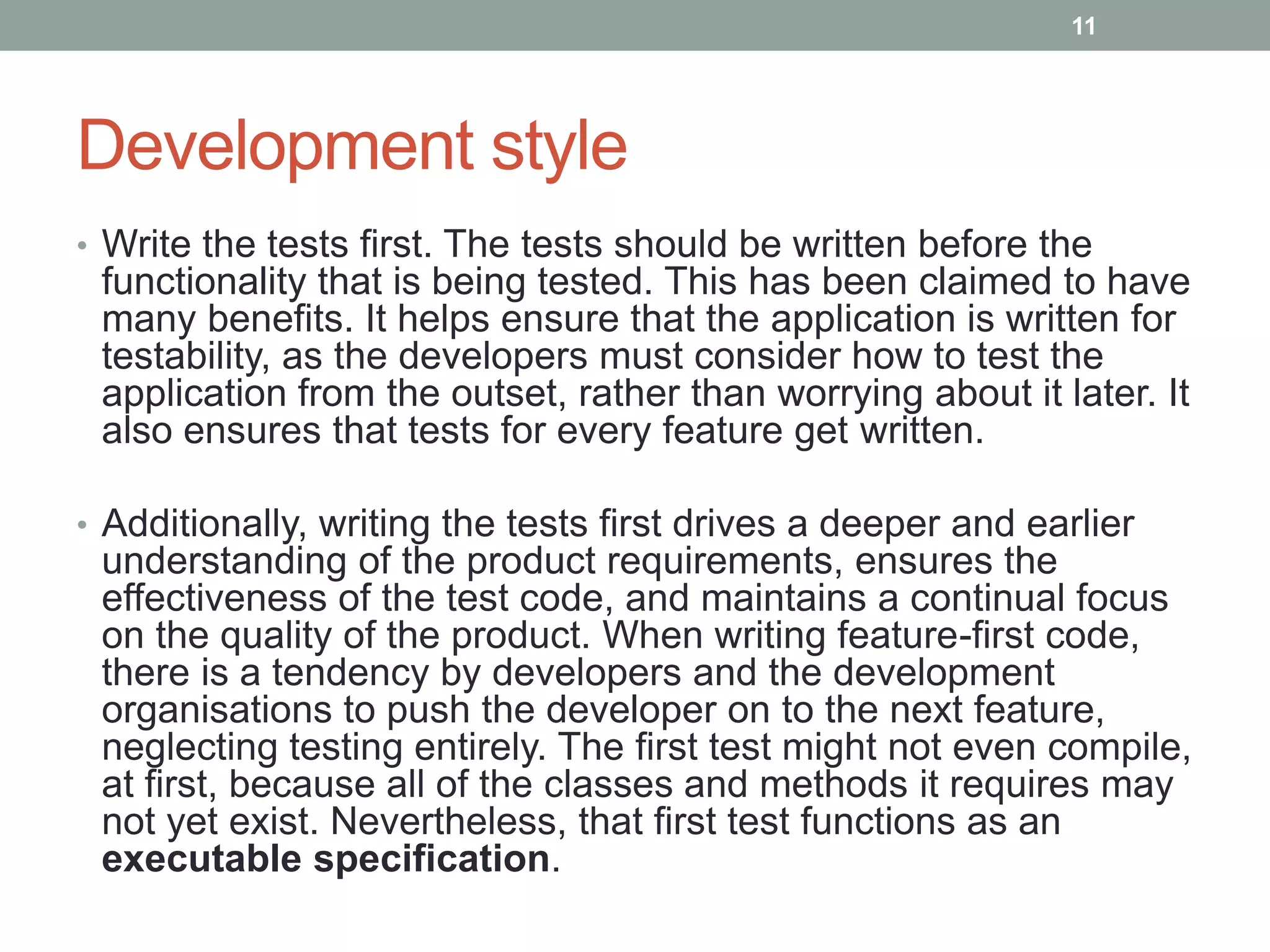 Development style
• Write the tests first. The tests should be written before the
functionality that is being tested. This has been claimed to have
many benefits. It helps ensure that the application is written for
testability, as the developers must consider how to test the
application from the outset, rather than worrying about it later. It
also ensures that tests for every feature get written.
• Additionally, writing the tests first drives a deeper and earlier
understanding of the product requirements, ensures the
effectiveness of the test code, and maintains a continual focus
on the quality of the product. When writing feature-first code,
there is a tendency by developers and the development
organisations to push the developer on to the next feature,
neglecting testing entirely. The first test might not even compile,
at first, because all of the classes and methods it requires may
not yet exist. Nevertheless, that first test functions as an
executable specification.
11
 