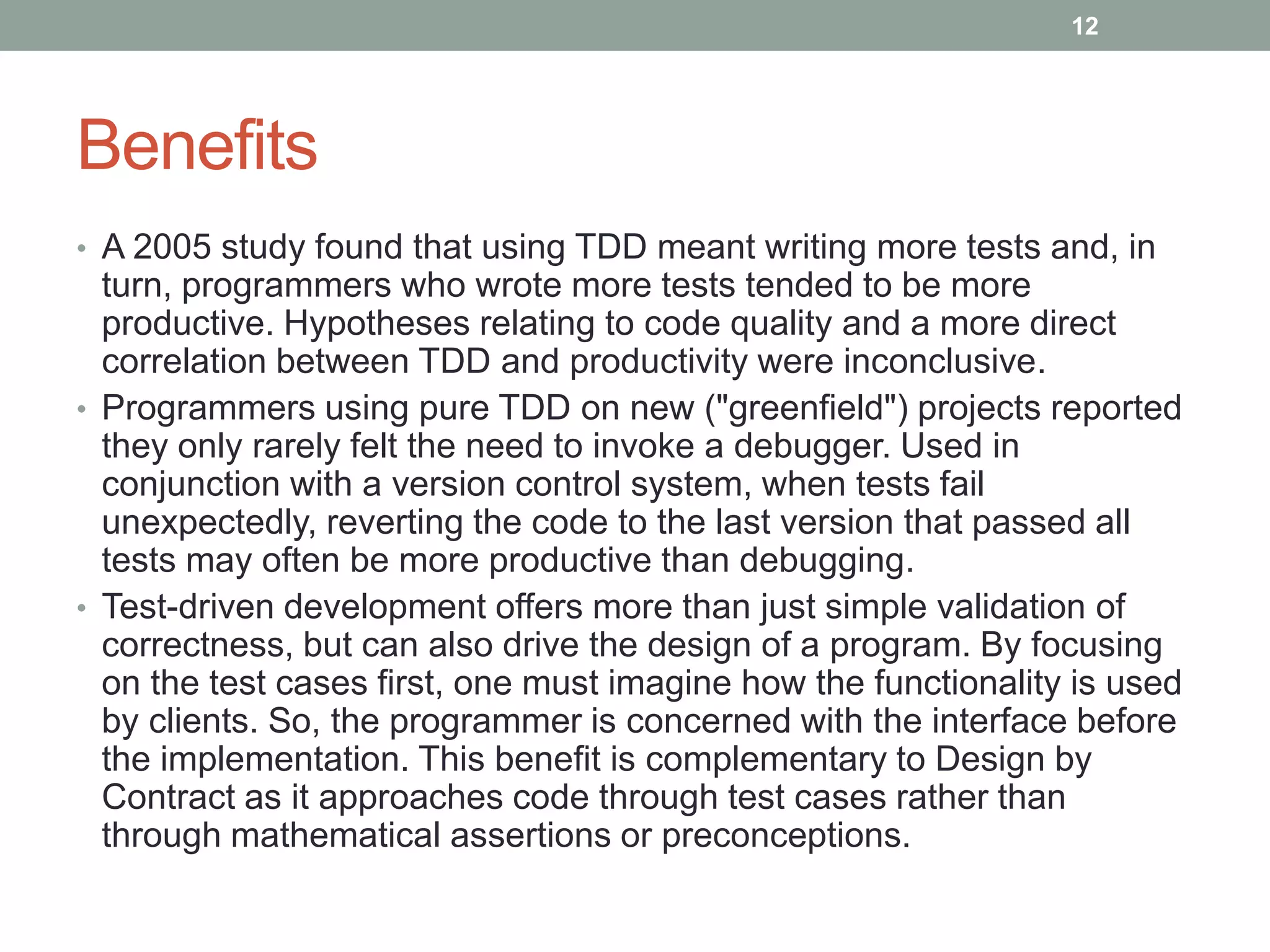 Benefits
• A 2005 study found that using TDD meant writing more tests and, in
turn, programmers who wrote more tests tended to be more
productive. Hypotheses relating to code quality and a more direct
correlation between TDD and productivity were inconclusive.
• Programmers using pure TDD on new ("greenfield") projects reported
they only rarely felt the need to invoke a debugger. Used in
conjunction with a version control system, when tests fail
unexpectedly, reverting the code to the last version that passed all
tests may often be more productive than debugging.
• Test-driven development offers more than just simple validation of
correctness, but can also drive the design of a program. By focusing
on the test cases first, one must imagine how the functionality is used
by clients. So, the programmer is concerned with the interface before
the implementation. This benefit is complementary to Design by
Contract as it approaches code through test cases rather than
through mathematical assertions or preconceptions.
12
 