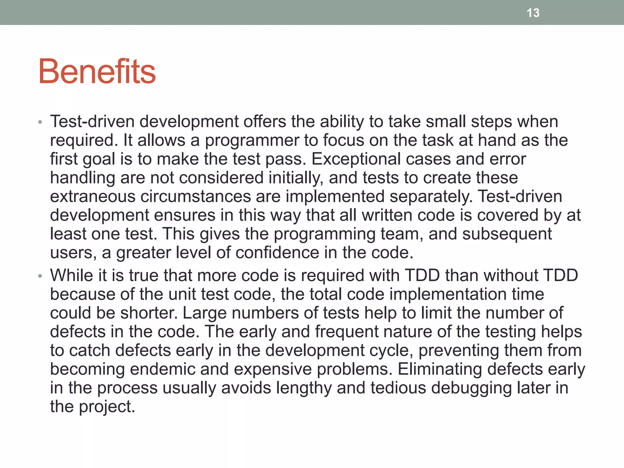Benefits
• Test-driven development offers the ability to take small steps when
required. It allows a programmer to focus on the task at hand as the
first goal is to make the test pass. Exceptional cases and error
handling are not considered initially, and tests to create these
extraneous circumstances are implemented separately. Test-driven
development ensures in this way that all written code is covered by at
least one test. This gives the programming team, and subsequent
users, a greater level of confidence in the code.
• While it is true that more code is required with TDD than without TDD
because of the unit test code, the total code implementation time
could be shorter. Large numbers of tests help to limit the number of
defects in the code. The early and frequent nature of the testing helps
to catch defects early in the development cycle, preventing them from
becoming endemic and expensive problems. Eliminating defects early
in the process usually avoids lengthy and tedious debugging later in
the project.
13
 