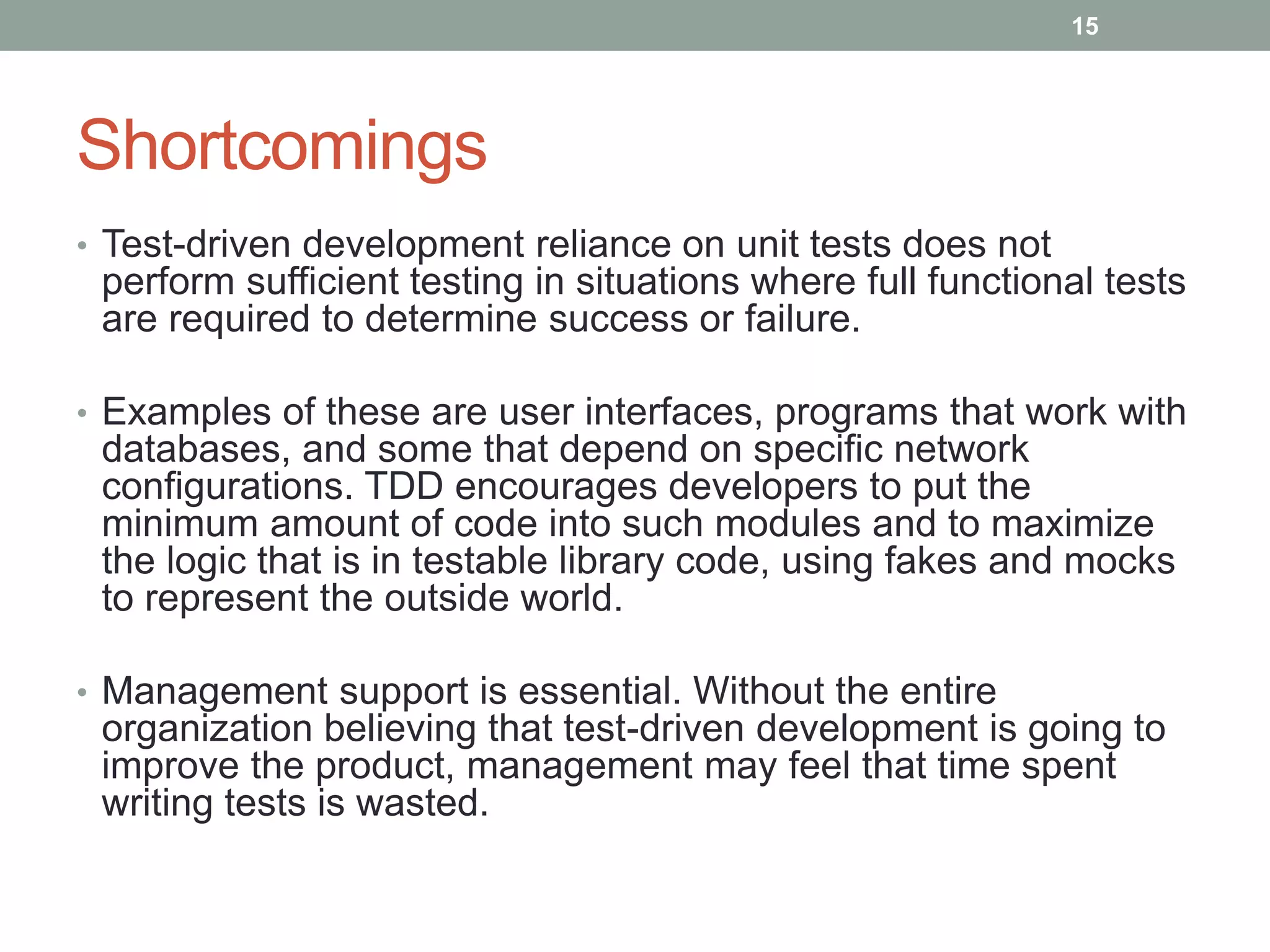 Shortcomings
• Test-driven development reliance on unit tests does not
perform sufficient testing in situations where full functional tests
are required to determine success or failure.
• Examples of these are user interfaces, programs that work with
databases, and some that depend on specific network
configurations. TDD encourages developers to put the
minimum amount of code into such modules and to maximize
the logic that is in testable library code, using fakes and mocks
to represent the outside world.
• Management support is essential. Without the entire
organization believing that test-driven development is going to
improve the product, management may feel that time spent
writing tests is wasted.
15
 