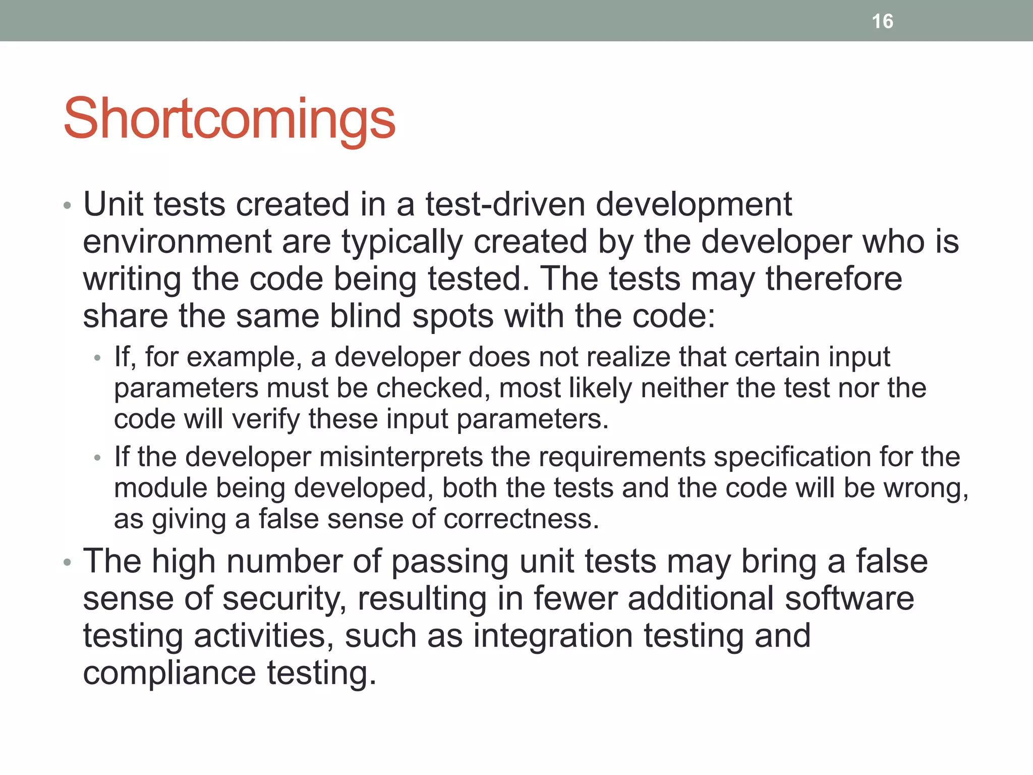 Shortcomings
• Unit tests created in a test-driven development
environment are typically created by the developer who is
writing the code being tested. The tests may therefore
share the same blind spots with the code:
• If, for example, a developer does not realize that certain input
parameters must be checked, most likely neither the test nor the
code will verify these input parameters.
• If the developer misinterprets the requirements specification for the
module being developed, both the tests and the code will be wrong,
as giving a false sense of correctness.
• The high number of passing unit tests may bring a false
sense of security, resulting in fewer additional software
testing activities, such as integration testing and
compliance testing.
16
 