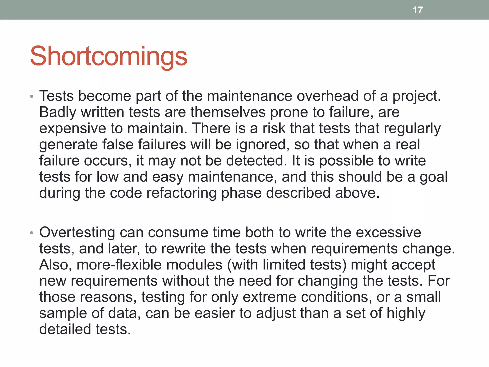 Shortcomings
• Tests become part of the maintenance overhead of a project.
Badly written tests are themselves prone to failure, are
expensive to maintain. There is a risk that tests that regularly
generate false failures will be ignored, so that when a real
failure occurs, it may not be detected. It is possible to write
tests for low and easy maintenance, and this should be a goal
during the code refactoring phase described above.
• Overtesting can consume time both to write the excessive
tests, and later, to rewrite the tests when requirements change.
Also, more-flexible modules (with limited tests) might accept
new requirements without the need for changing the tests. For
those reasons, testing for only extreme conditions, or a small
sample of data, can be easier to adjust than a set of highly
detailed tests.
17
 