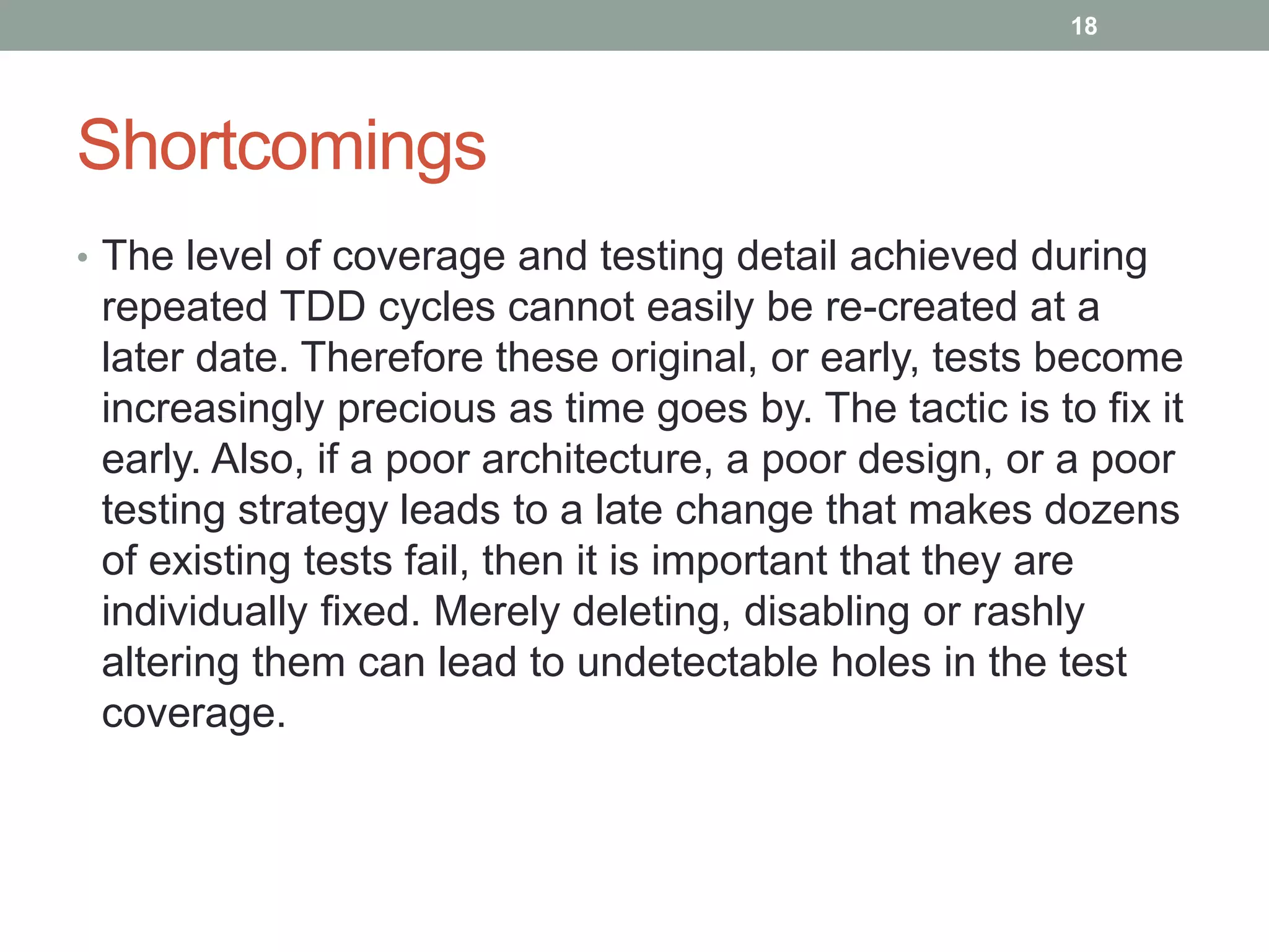 Shortcomings
• The level of coverage and testing detail achieved during
repeated TDD cycles cannot easily be re-created at a
later date. Therefore these original, or early, tests become
increasingly precious as time goes by. The tactic is to fix it
early. Also, if a poor architecture, a poor design, or a poor
testing strategy leads to a late change that makes dozens
of existing tests fail, then it is important that they are
individually fixed. Merely deleting, disabling or rashly
altering them can lead to undetectable holes in the test
coverage.
18
 