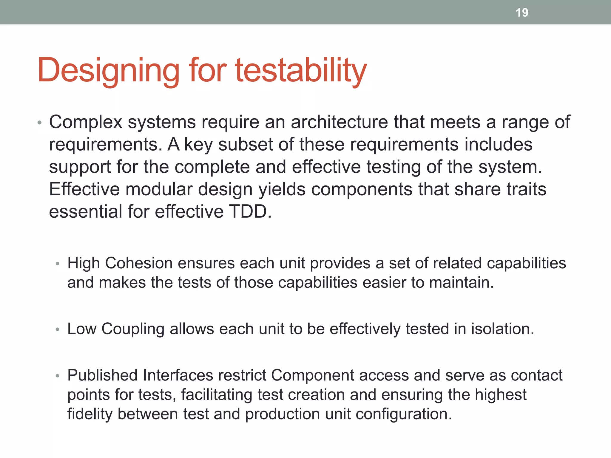 Designing for testability
• Complex systems require an architecture that meets a range of
requirements. A key subset of these requirements includes
support for the complete and effective testing of the system.
Effective modular design yields components that share traits
essential for effective TDD.
• High Cohesion ensures each unit provides a set of related capabilities
and makes the tests of those capabilities easier to maintain.
• Low Coupling allows each unit to be effectively tested in isolation.
• Published Interfaces restrict Component access and serve as contact
points for tests, facilitating test creation and ensuring the highest
fidelity between test and production unit configuration.
19
 