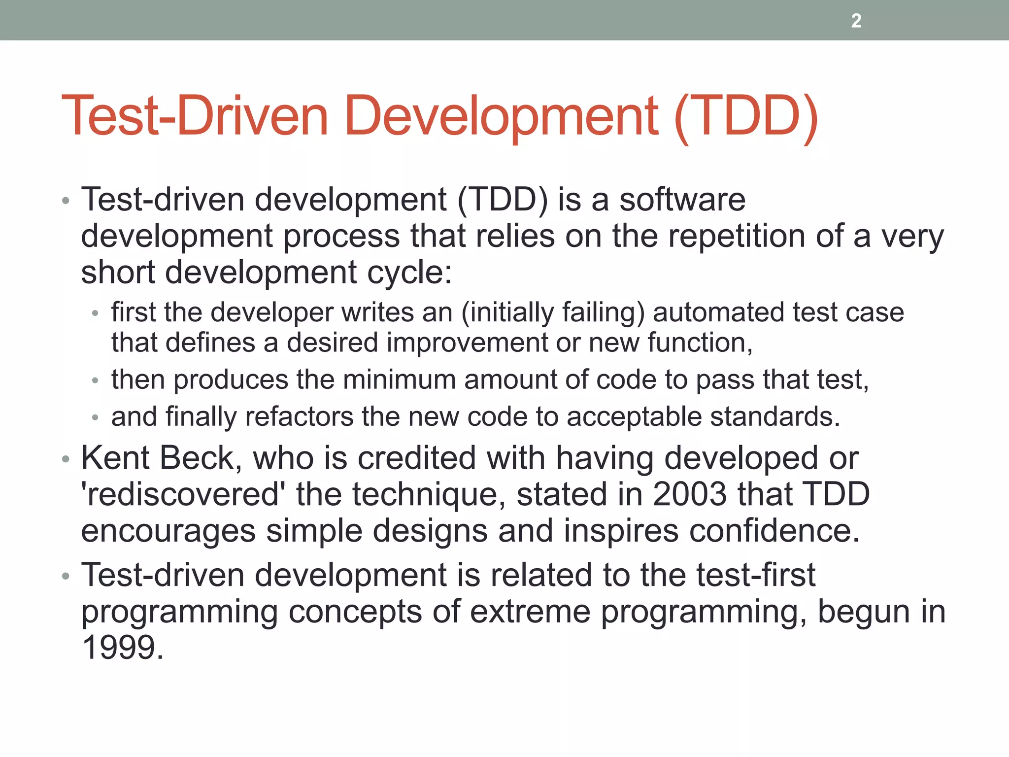 Test-Driven Development (TDD)
• Test-driven development (TDD) is a software
development process that relies on the repetition of a very
short development cycle:
• first the developer writes an (initially failing) automated test case
that defines a desired improvement or new function,
• then produces the minimum amount of code to pass that test,
• and finally refactors the new code to acceptable standards.
• Kent Beck, who is credited with having developed or
'rediscovered' the technique, stated in 2003 that TDD
encourages simple designs and inspires confidence.
• Test-driven development is related to the test-first
programming concepts of extreme programming, begun in
1999.
2
 