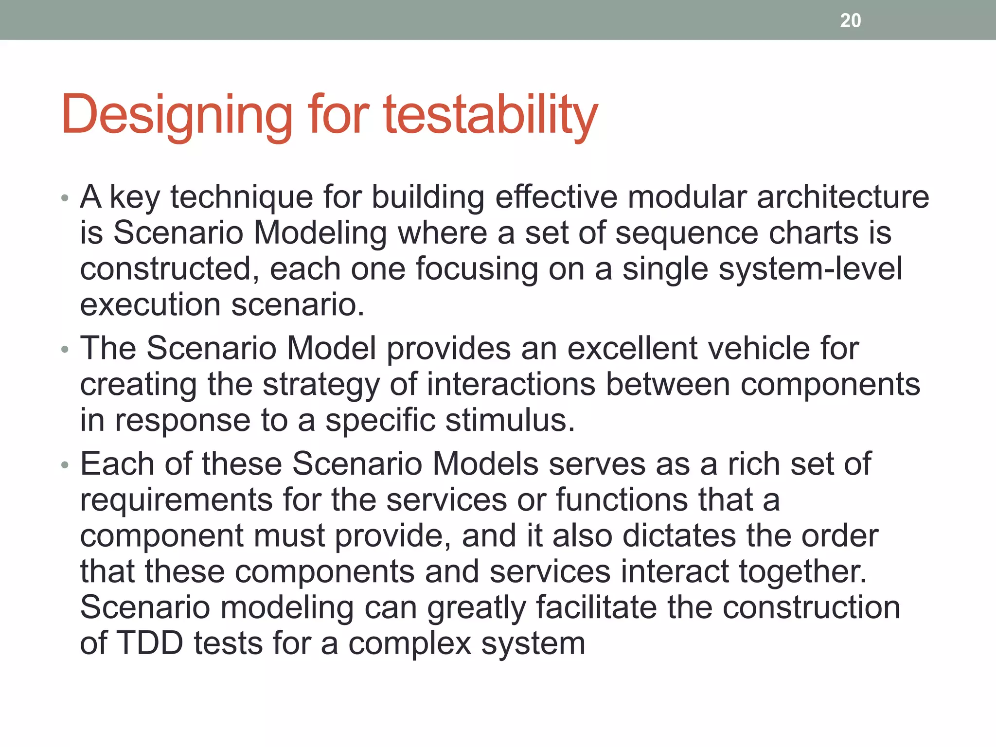 Designing for testability
• A key technique for building effective modular architecture
is Scenario Modeling where a set of sequence charts is
constructed, each one focusing on a single system-level
execution scenario.
• The Scenario Model provides an excellent vehicle for
creating the strategy of interactions between components
in response to a specific stimulus.
• Each of these Scenario Models serves as a rich set of
requirements for the services or functions that a
component must provide, and it also dictates the order
that these components and services interact together.
Scenario modeling can greatly facilitate the construction
of TDD tests for a complex system
20
 