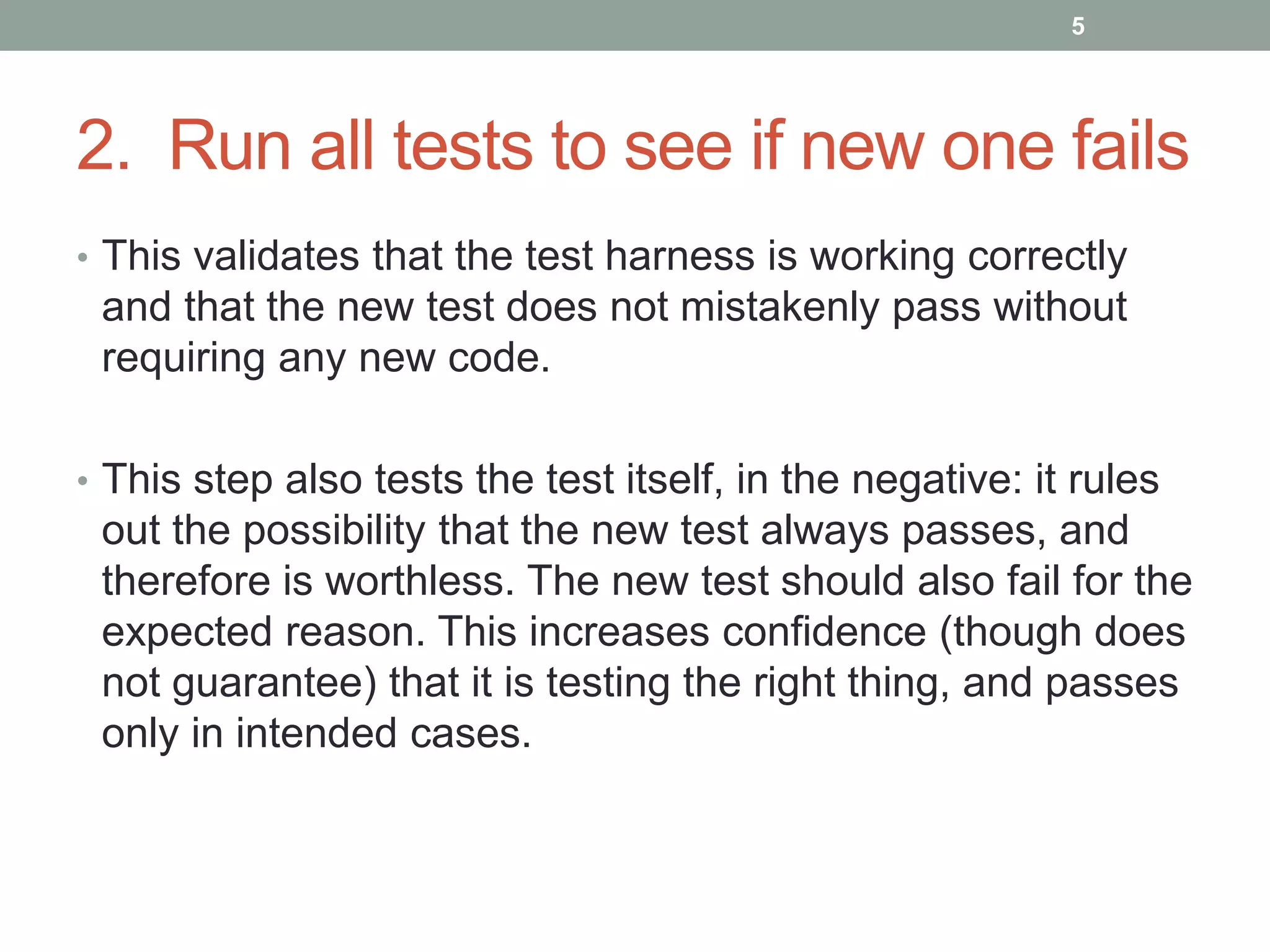 2. Run all tests to see if new one fails
• This validates that the test harness is working correctly
and that the new test does not mistakenly pass without
requiring any new code.
• This step also tests the test itself, in the negative: it rules
out the possibility that the new test always passes, and
therefore is worthless. The new test should also fail for the
expected reason. This increases confidence (though does
not guarantee) that it is testing the right thing, and passes
only in intended cases.
5
 