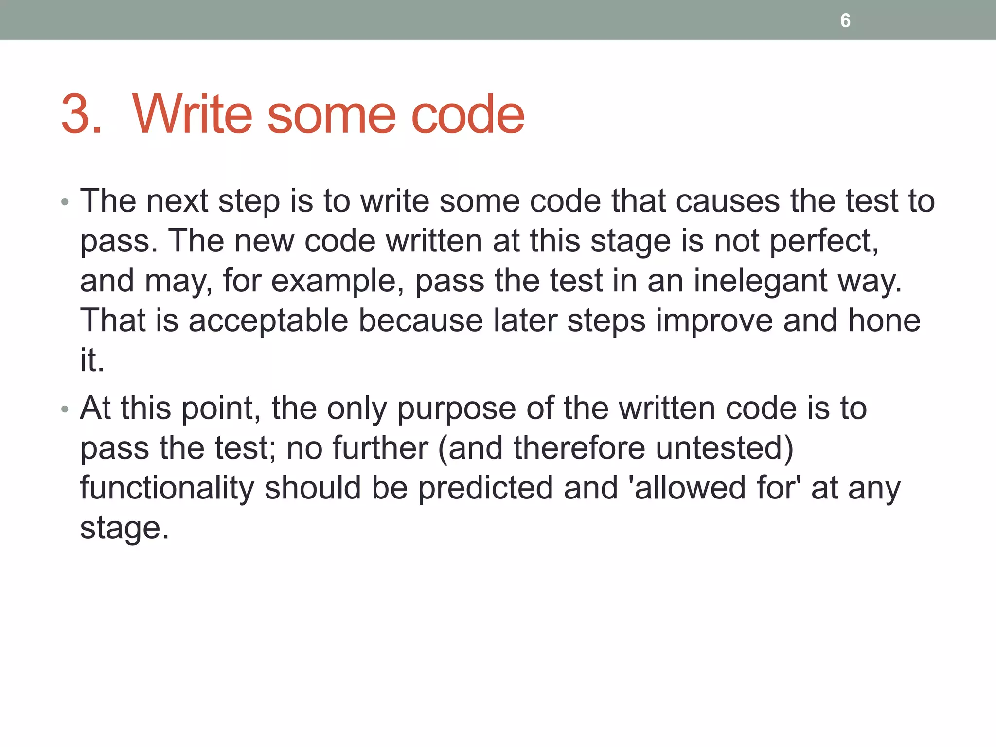 3. Write some code
• The next step is to write some code that causes the test to
pass. The new code written at this stage is not perfect,
and may, for example, pass the test in an inelegant way.
That is acceptable because later steps improve and hone
it.
• At this point, the only purpose of the written code is to
pass the test; no further (and therefore untested)
functionality should be predicted and 'allowed for' at any
stage.
6
 