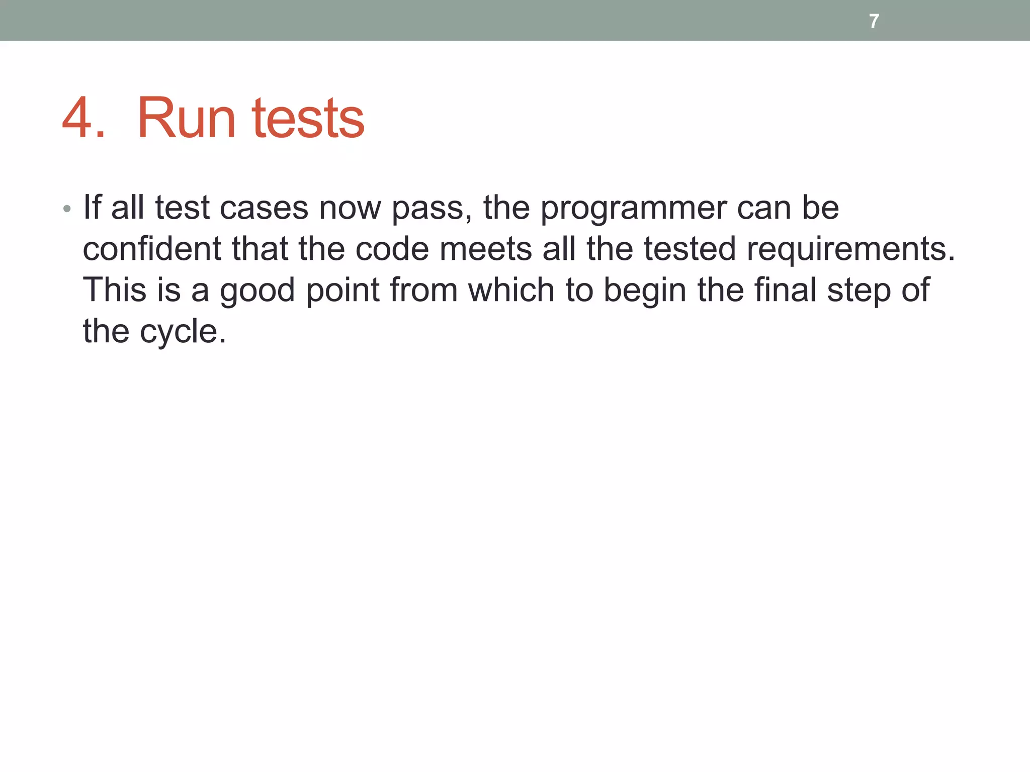4. Run tests
• If all test cases now pass, the programmer can be
confident that the code meets all the tested requirements.
This is a good point from which to begin the final step of
the cycle.
7
 
