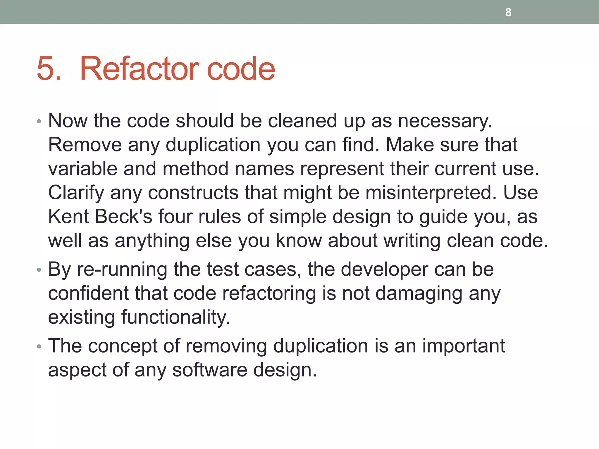 5. Refactor code
• Now the code should be cleaned up as necessary.
Remove any duplication you can find. Make sure that
variable and method names represent their current use.
Clarify any constructs that might be misinterpreted. Use
Kent Beck's four rules of simple design to guide you, as
well as anything else you know about writing clean code.
• By re-running the test cases, the developer can be
confident that code refactoring is not damaging any
existing functionality.
• The concept of removing duplication is an important
aspect of any software design.
8
 