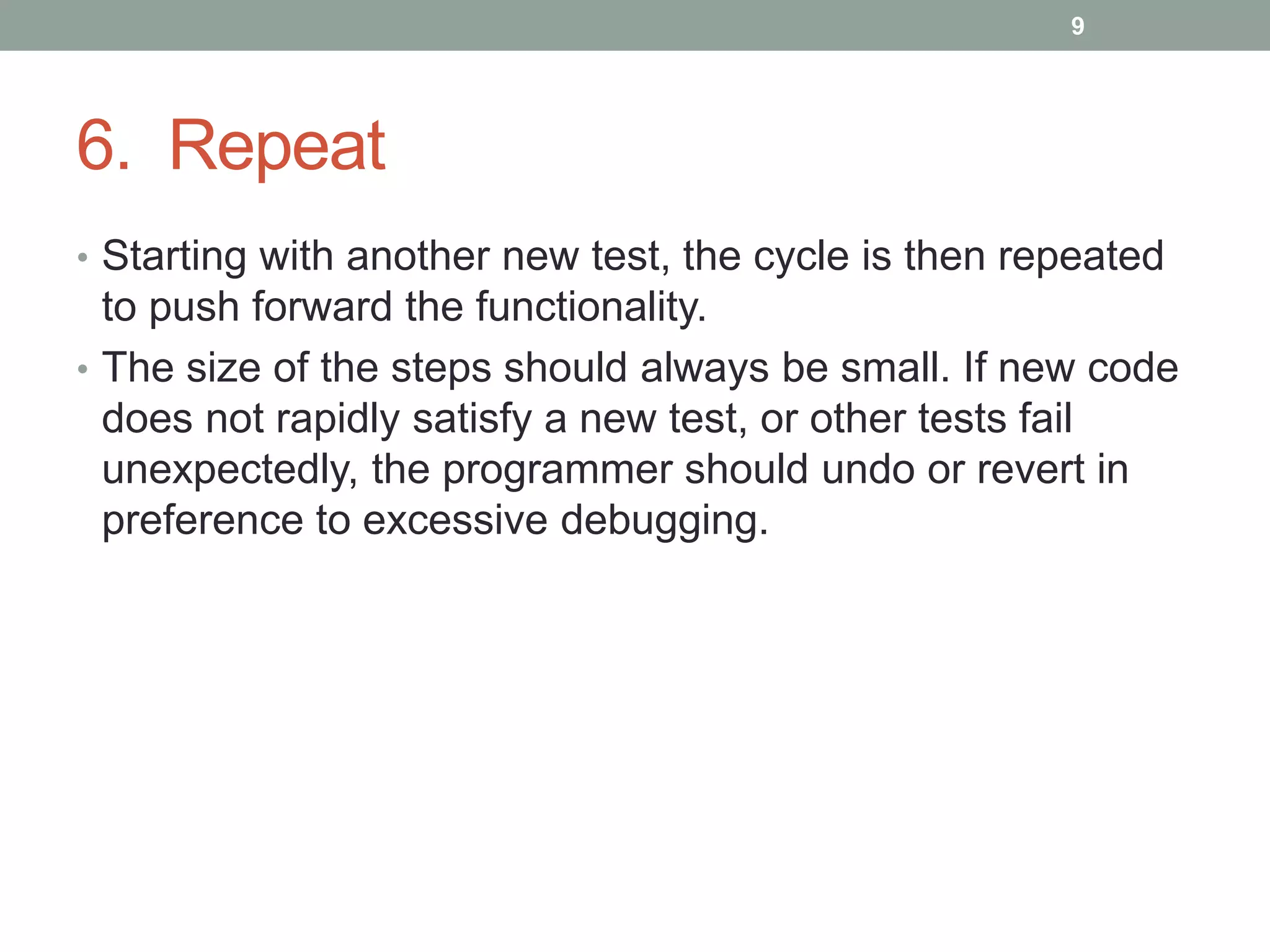6. Repeat
• Starting with another new test, the cycle is then repeated
to push forward the functionality.
• The size of the steps should always be small. If new code
does not rapidly satisfy a new test, or other tests fail
unexpectedly, the programmer should undo or revert in
preference to excessive debugging.
9
 