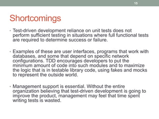 Shortcomings
• Test-driven development reliance on unit tests does not
perform sufficient testing in situations where full functional tests
are required to determine success or failure.
• Examples of these are user interfaces, programs that work with
databases, and some that depend on specific network
configurations. TDD encourages developers to put the
minimum amount of code into such modules and to maximize
the logic that is in testable library code, using fakes and mocks
to represent the outside world.
• Management support is essential. Without the entire
organization believing that test-driven development is going to
improve the product, management may feel that time spent
writing tests is wasted.
15
 