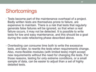 Shortcomings
• Tests become part of the maintenance overhead of a project.
Badly written tests are themselves prone to failure, are
expensive to maintain. There is a risk that tests that regularly
generate false failures will be ignored, so that when a real
failure occurs, it may not be detected. It is possible to write
tests for low and easy maintenance, and this should be a goal
during the code refactoring phase described above.
• Overtesting can consume time both to write the excessive
tests, and later, to rewrite the tests when requirements change.
Also, more-flexible modules (with limited tests) might accept
new requirements without the need for changing the tests. For
those reasons, testing for only extreme conditions, or a small
sample of data, can be easier to adjust than a set of highly
detailed tests.
17
 