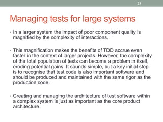 Managing tests for large systems
• In a larger system the impact of poor component quality is
magnified by the complexity of interactions.
• This magnification makes the benefits of TDD accrue even
faster in the context of larger projects. However, the complexity
of the total population of tests can become a problem in itself,
eroding potential gains. It sounds simple, but a key initial step
is to recognise that test code is also important software and
should be produced and maintained with the same rigor as the
production code.
• Creating and managing the architecture of test software within
a complex system is just as important as the core product
architecture.
21
 