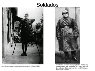 Soldados
Mr. Winston Churchill photographed in 1916 during
the First World War. He served as a major with the
Grenadiers and later commanded the 6th Battalion
Royal Scots Fusiliers.
Ernest Hemingway recuperates from wounds in Milan, 1918
 