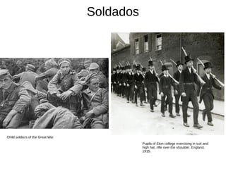 Soldados
Child soldiers of the Great War
Pupils of Eton college exercising in suit and
high hat, rifle over the shoulder. England,
1915.
 