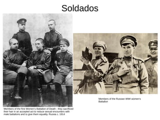 Soldados
Members of the first Women’s Battalion of Death - they sacrificed
their hair in an accepted act to reduce sexual encounters with
male battalions and to give them equality. Russia c. 1914
Members of the Russian WWI women's
Battalion
 
