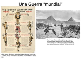Una Guerra “mundial”
These British Dominions would eventually contribute more than
1.4 million service personnel to the British war effort from 1914 to
1918.
“Many Australian units brought kangaroos and
other Australian animals with them to Egypt, and
some were given to the Cairo Zoological Gardens
when the units went to Gallipoli." December 1914
 