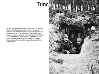Trincheras
All was mercifully quiet on the eastern front for Russian
officers guarding the Carpathians, the mountains
between their motherland and Hungary. Manpower was
not an issue - in 1914, after 125,000 Russians were
capture by the Germans at Tannenberg, Czar Nicholas
II just ordered more serfs drafted - but firepower was:
1/3 of the men lacked guns. By the end of the war,
Russian's dead, wounded or captured exceeded nine
million troops.
 