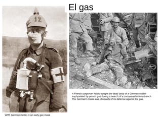 El gas
WWI German medic in an early gas mask
A French corpsman holds upright the dead body of a German soldier
asphyxiated by poison gas during a search of a conquered enemy trench.
The German's mask was obviously of no defense against the gas.
 