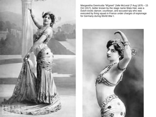 Margaretha Geertruida "M'greet" Zelle McLeod (7 Aug 1876 – 15
Oct 1917), better known by the stage name Mata Hari, was a
Dutch exotic dancer, courtesan, and accused spy who was
executed by firing squad in France under charges of espionage
for Germany during World War I.
 