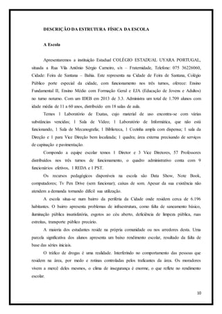 10
DESCRIÇÃO DA ESTRUTURA FÍSICA DA ESCOLA
A Escola
Apresentaremos a instituição Estadual COLÉGIO ESTADUAL UYARA PORTUGAL,
situada a Rua Vila Antônio Sérgio Carneiro, s/n – Fraternidade, Telefone: 075 36226060,
Cidade: Feira de Santana – Bahia. Este representa na Cidade de Feira de Santana, Colégio
Público porte especial da cidade, com funcionamento nos três turnos, oferece: Ensino
Fundamental II, Ensino Médio com Formação Geral e EJA (Educação de Jovens e Adultos)
no turno noturno. Com um IDEB em 2013 de 3.3. Administra um total de 1.709 alunos com
idade média de 11 a 60 anos, distribuído em 18 salas de aula.
Temos 1 Laboratório de Exatas, cujo material de uso encontra-se com várias
substâncias vencidas; 1 Sala de Vídeo; 1 Laboratório de Informática, que não está
funcionando, 1 Sala de Mecanografia; 1 Biblioteca, 1 Cozinha ampla com dispensa; 1 sala da
Direção e 1 para Vice Direção bem localizada; 1 quadra; área externa precisando de serviços
de capinação e pavimentação.
Compondo a equipe escolar temos 1 Diretor e 3 Vice Diretores, 57 Professores
distribuídos nos três turnos de funcionamento, o quadro administrativo conta com 9
funcionários efetivos, 1 REDA e 1 PST.
Os recursos pedagógicos disponíveis na escola são Data Show, Note Book,
computadores; Tv Pen Drive (sem funcionar); caixas de som. Apesar da sua existência não
atendem a demanda tornando difícil sua utilização.
A escola situa-se num bairro da periferia da Cidade onde residem cerca de 6.196
habitantes. O bairro apresenta problemas de infraestrutura, como falta de saneamento básico,
iluminação pública insatisfatória, esgotos ao céu aberto, deficiência de limpeza pública, ruas
estreitas, transporte público precário.
A maioria dos estudantes reside na própria comunidade ou nos arredores desta. Uma
parcela significativa dos alunos apresenta um baixo rendimento escolar, resultado da falta de
base das séries iniciais.
O tráfico de drogas é uma realidade. Interferindo no comportamento das pessoas que
residem na área, por medo e rotinas controladas pelos traficantes da área. Os moradores
vivem a mercê deles mesmos, o clima de insegurança é enorme, o que reflete no rendimento
escolar.
 