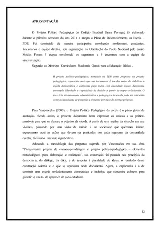 12
APRESENTAÇÃO
O Projeto Político Pedagógico do Colégio Estadual Uyara Portugal, foi elaborado
durante o primeiro semestre do ano 2014 e integra o Plano de Desenvolvimento da Escola –
PDE. Foi construído de maneira participativa envolvendo professores, estudantes,
funcionários e equipe diretiva, sob organização da Orientação do Pacto Nacional pelo ensino
Médio. Foram 6 etapas envolvendo os segmentos e 6 encontros com a equipe de
sistematização.
Segundo as Diretrizes Curriculares Nacionais Gerais para a Educação Básica ,
O projeto político-pedagógico, nomeado na LDB como proposta ou projeto
pedagógico, representa mais que um documento. É um dos meios de viabilizar a
escola democrática e autônoma para todos, com qualidade social. Autonomia
pressupõe liberdade e capacidade de decidir a partir de regras relacionais. O
exercício da autonomia administrativa e pedagógica da escola pode ser traduzido
como a capacidade de governar a si mesmo por meio de normas próprias.
Para Vasconcelos (2000), o Projeto Político Pedagógico da escola é o plano global da
instituição. Sendo assim, o presente documento tenta expressar os anseios e as práticas
possíveis para que se alcance o objetivo da escola. A partir de uma análise da situação em que
vivemos, passando por uma visão de mundo e de sociedade que queremos formar,
expressamos aqui as ações que devem ser praticadas por cada segmento da comunidade
escolar, formando um todo significativo.
Adotando a metodologia das perguntas sugerida por Vasconcelos em sua obra
“Planejamento: projeto de ensino-aprendizagem e projeto político-pedagógico – elementos
metodológicos para elaboração e realização”, sua construção foi pautada nos princípios da
democracia, do diálogo, da ética, e do respeito à pluralidade de ideias, o resultado dessa
construção coletiva é o que se apresenta neste documento. Agora, a expectativa é a de
construir uma escola verdadeiramente democrática e inclusiva, que concentre esforços para
garantir o direito de aprender de cada estudante.
 