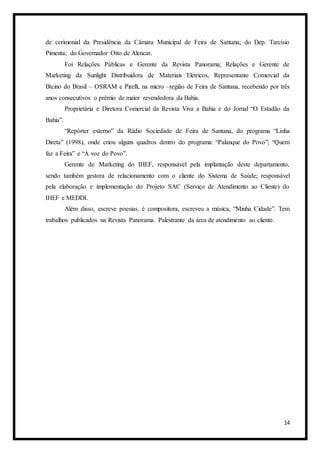 14
de cerimonial da Presidência da Câmara Municipal de Feira de Santana; do Dep. Tarcísio
Pimenta; do Governador Otto de Alencar.
Foi Relações Públicas e Gerente da Revista Panorama; Relações e Gerente de
Marketing da Sunlight Distribuidora de Materiais Elétricos, Representante Comercial da
Btcino do Brasil – OSRAM e Pirelli, na micro –região de Feira de Santana, recebendo por três
anos consecutivos o prêmio de maior revendedora da Bahia.
Proprietária e Diretora Comercial da Revista Viva a Bahia e do Jornal “O Estadão da
Bahia”.
“Repórter externo” da Rádio Sociedade de Feira de Santana, do programa “Linha
Direta” (1998), onde criou alguns quadros dentro do programa: “Palanque do Povo”; “Quem
faz a Feira” e “A voz do Povo”.
Gerente de Marketing do IHEF, responsável pela implantação deste departamento,
sendo também gestora de relacionamento com o cliente do Sistema de Saúde; responsável
pela elaboração e implementação do Projeto SAC (Serviço de Atendimento ao Cliente) do
IHEF e MEDDI.
Além disso, escreve poesias, é compositora, escreveu a música, “Minha Cidade”. Tem
trabalhos publicados na Revista Panorama. Palestrante da área de atendimento ao cliente.
 