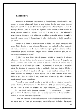 16
JUSTIFICATIVA
Sabendo-se da importância da construção do Projeto Político Pedagógico (PPP) para
nortear o processo educacional dentro de uma Unidade Escolar, esse projeto torna-se
ferramenta essencial, pois é uma determinação legal conforme a lei de Diretrizes de bases da
Educação Nacional (LDB) nº 9.394/96 e o Regimento Escolar unificado da Rede Estadual de
Ensino da Bahia, conforme a Portaria nº 5.872, de 15 de julho de 2011. Suas informações
contemplam os diagnósticos e as análises que possibilitam desenvolver políticas de melhoria
da escola enquanto espaço de democratização do saber e da formação do cidadão engajado na
sua história.
Fazendo-se a análise da realidade escolar do CEUP, esse projeto educacional tem
como objetivo detectar os mais variados problemas que vem interferindo no bom andamento
do processo escolar na visão dos alunos, professores, equipe gestora, secretaria, auxiliares
administrativos, pais ou responsáveis, colegiado escolar, auxiliares de serviços gerais, ou seja,
a comunidade escolar com um todo.
O CEUP tem como função principal, respeitar e valorizar as experiências de vida dos
educandos e de suas famílias. Acredita-se que os educadores são capazes de despertar em
nossos educandos uma postura mais humana e cidadãos detentores de valores reais e
significativos para a sociedade que vivemos. O inconformismo, a sensibilidade, a indignação
diante das injustiças, à contestação social, a criatividade diante das situações difíceis, a
esperança e principalmente o respeito a todos que vivem em sociedade, analisando de forma
muito consciente as diferenças e nossas relações com o meio ambiente, fazem dessa
instituição em centro de respeito e força educacional, reconhecida por toda comunidade
escolar e demais esferas educacionais.
Analisando-se essa realidade escolar, no que diz respeito às avaliações externas tais
como o Índice de Desenvolvimento da Educação Básica- IDEB ( a UE apresentou __2.1___
em 2011, sendo os índices de proficiência em Língua Portuguesa _____ e em Matemática
_____) e Avalie ( com índices em Língua Portuguesa _____ e em Matemática_____ em 2012
para as turmas do 2º ano do Ensino Médio), o Colégio apresentou resultados insatisfatório,
críticos, ou seja com notas abaixo do desejado.
Quanto aos resultados de aprovação/reprovação, foram detectados como insatisfatórios
de acordo com o Projeto de Monitoramento, Acompanhamento, Avaliação e Intervenção
 