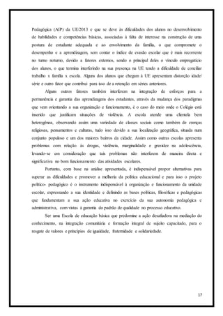 17
Pedagógica (AIP) da UE/2013 e que se deve às dificuldades dos alunos no desenvolvimento
de habilidades e competências básicas, associadas à falta de interesse na construção de uma
postura de estudante adequada e ao envolvimento da família, o que compromete o
desempenho e a aprendizagem, sem contar o índice de evasão escolar que é mais recorrente
no turno noturno, devido a fatores externos, sendo o principal deles o vínculo empregatício
dos alunos, o que termina interferindo na sua presença na UE tendo a dificuldade de conciliar
trabalho x família x escola. Alguns dos alunos que chegam à UE apresentam distorção idade/
série e outro fator que contribui para isso de a retenção em séries anteriores.
Alguns outros fatores também interferem na integração de esforços para a
permanência e garantia das aprendizagens dos estudantes, através da mudança dos paradigmas
que vem orientando a sua organização e funcionamento, é o caso do meio onde o Colégio está
inserido que justificam situações de violência. A escola atende uma clientela bem
heterogênea, observando assim uma variedade de classes sociais como também de crenças
religiosas, pensamentos e culturas, tudo isso devido a sua localização geográfica, situada num
conjunto populoso e um dos maiores bairros da cidade. Assim como outras escolas apresenta
problemas com relação às drogas, violência, marginalidade e gravidez na adolescência,
levando-se em consideração que tais problemas não interferem de maneira direta e
significativa no bom funcionamento das atividades escolares.
Portanto, com base na análise apresentada, é indispensável propor alternativas para
superar as dificuldades e promover a melhoria da política educacional e para isso o projeto
político- pedagógico é o instrumento indispensável à organização e funcionamento da unidade
escolar, expressando a sua identidade e definindo as bases políticas, filosóficas e pedagógicas
que fundamentam a sua ação educativa no exercício da sua autonomia pedagógica e
administrativa, com vistas à garantia do padrão de qualidade no processo educativo.
Ser uma Escola de educação básica que predomine a ação desafiadora na mediação do
conhecimento, na integração comunitária e formação integral de sujeito capacitado, para o
resgate de valores e princípios de igualdade, fraternidade e solidariedade.
 