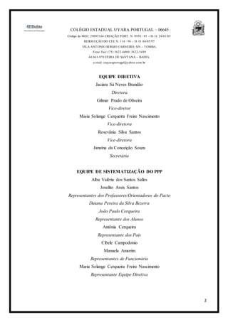 2
COLÉGIO ESTADUAL UYARA PORTUGAL – 06645
Código do MEC: 29095166 CRIAÇÃO PORT. N. 9950 / 85 – D. O. 24/01/85
RESOLUÇÂO DO CEE N. 114 / 96 – D. O. 04/05/97
VILA ANTONIO SERGIO CARNEIRO, S/N – TOMBA.
Fone/ Fax: (75) 3622-6060/ 3622-5449
44.063-970 FEIRA DE SANTANA – BAHIA.
e-mail: ceuyaraportugal@yahoo.com.br
EQUIPE DIRETIVA
Jaciara Sá Neves Brandão
Diretora
Gilmar Prado de Oliveira
Vice-diretor
Maria Solange Cerqueira Freire Nascimento
Vice-diretora
Rosevânia Silva Santos
Vice-diretora
Janaína da Conceição Souza
Secretária
EQUIPE DE SISTEMATIZAÇÃO DO PPP
Alba Valéria dos Santos Salles
Joselito Assis Santos
Representantes dos Professores/Orientadores do Pacto
Daiana Pereira da Silva Bezerra
João Paulo Cerqueira
Representante dos Alunos
Antônia Cerqueira
Representante dos Pais
Cibele Campodonio
Manuela Amorim
Representantes de Funcionário
Maria Solange Cerqueira Freire Nascimento
Representante Equipe Diretiva
 