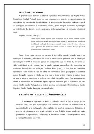 20
PRINCÍPIOS EDUCATIVOS
A proposta deste trabalho foi abordar o processo de Reelaboração de Projeto Político
Pedagógico Estadual Portugal, tendo em vista os entraves, as soluções e a conscientização da
necessidade de participação da coletividade. A implementação do projeto iniciou-se a partir
da concepção de construção e reconstrução coletiva, global dialógica, quebrando o paradigma
de centralização das decisões como o que rege a gestão democrática e é embasado pela ideia a
seguir:
Segundo Gadotti, 1994, p. 57
Todo projeto supõe rupturas com o presente para o futuro. Projetar significa
tentar quebrar um estado confortável para arriscar-se atravessar um período de
instabilidade em função da promessa que cada projeto contém de estado melhor do
que o presente. As promessas tornam visíveis os campos de ação possível,
comprometendo seus atores e autores.
Dessa forma, para elaborar um projeto, é necessário ousadia, reflexão, desejo de
renovação e, sobretudo, participação de todos os envolvidos no processo. Para a construção/
reconstrução do PPP, é necessário pensar nos componentes que irão formá-la, em termos de
visão multicultural e de inclusão que a escola pretende desenvolver, da perspectiva de
tratamento do currículo e da avaliação. Conforme Sousa (1998), “o PPP deve ser construído/
reconstruído com clareza no que se refere ao compromisso ético- pedagógico de contribuir
para a formação e educar o cidadão de hoje para se tornar crítico, reflexivo e criativo, capaz
de atuar e ajudar a transformar e melhorar a sociedade da qual faz parte. Esta perspectiva nos
trouxe a necessidade de estudarmos alguns aspectos relevantes para a construção de uma
escola cidadã: Gestão Participativa no âmbito escolar, Implementação Democrática na Gestão
Escolar e Gestão Escolar financeira e a sua aplicação.
1. GESTÃO PARTICIPATIVA NO ÂMBITO ESCOLAR
A democracia representa o ideal e civilização, desde a Grécia Antiga, já era
entendida como ideal para a participação dos cidadãos nas decisões de interesse social. A
descentralização e a participação estão implícitas no ideal da democracia. Entretanto, o
conceito de democracia vem sendo ampliado e sua definição requer atualmente maior
participação e representação, respeitando a diversidade cultural, a heterogeneidade social
e o compartilhamento do poder.
 