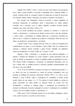 21
Segundo Paro (2002,p. 16:26), a escola que toma como objetivo de preocupação
levar o aluno a querer aprender, ter presente a continuidade entre a educação familiar e a
escolar, buscando formas de conseguir a adesão da família para sai tarefa de desenvolver
nos educando atitudes positivas educadoras com relação ao aprender e ao estudar[...].
Para permitir essa participação, tornou-se necessária a criação significativa de
mecanismo institucionais de participação direta e representativa nos órgãos públicos
envolvidos com a educação, com os órgãos colegiados: conselhos escolares, grêmios
estudantis entre outros. Para Jélvez (1990, p. 55)
Há um círculo cristalizado que permeia e perpassa as estruturas e o ensino nas
escolas: o autoritarismo e o controle que as direções exercem sobre a ação dos estudantes,
o ensino acrítico e desvinculado da realidade global que os professores transmitem nas
salas de aula e a ausência de instâncias que propiciem a participação efetiva dos pais, dos
alunos, dos professores, dos funcionários e da direção.
A gestão escolar, como o próprio nome diz, refere-se à esfera de abrangência dos
estabelecimentos de ensino. A Lei de Diretrizes e Bases (LDB), 1996, foi a primeira lei de
educação a dispensar atenção particular à gestão Escolar, atribuindo um significativo
número de incumbências às escolas. (LDB, Art. 12, Inciso I a VII).
Segundo a LDB, a elaboração e a execução de uma proposta pedagógica é a
primeira e principal das atribuições da escola, tornando a gestão democrática como um
ponto de partida na estruturação de ensino de qualidade pautado na participação em que o
PPP (Projeto Político Pedagógico) é instrumento de fundamental importância, pois nos
leva a refletir sobre os caminhos possíveis à educação, garantido constitucionalmente (Art.
206, inciso VI) e pela LDB/96.
O art. 53 da Lei 8.069/90 do Estatuto da Criança e do Adolescente preconiza” [...}
ser direito dos pais ou responsáveis ter ciência do processo pedagógico, bem com
participar da definição das propostas educacionais” (Brasil, 1990, p. 1) e mais a Lei de
Diretrizes e bases 9394/96, reforça a participação da comunidade na gestão escolar
quando afirma em seus artigos 14 e 15 “Os sistemas de ensino definirão as normas da
gestão democrática do ensino público na educação básica, de acordo com suas
peculiaridades e conforme os seguintes artigos: 1- participação dos profissionais da
educação na elaboração do projeto pedagógico da escola; 2- participação das comunidades
escolar e local em conselhos escolares e equivalentes[...]”.
Sendo assim, o PPP é ferramenta decisiva ao seu teor político, pedagógico e legal e
se faz a partir da escola e o que dela se pode vivenciar.
 