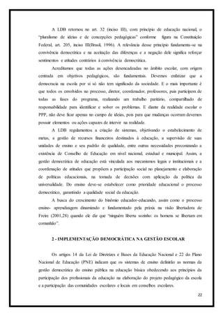 22
A LDB retornou no art. 32 (inciso III), com princípio de educação nacional, o
“pluralismo de ideias e de concepções pedagógicas” conforme figura na Constituição
Federal, art. 205, inciso III(Brasil, 1996). A relevância desse princípio fundamenta-se na
convivência democrática e na aceitação das diferenças e a negação dele significa reforçar
sentimentos e atitudes contrários à convivência democrática.
Acreditamos que todas as ações desencadeadas no âmbito escolar, com origem
centrada em objetivos pedagógicos, são fundamentais. Devemos enfatizar que a
democracia na escola por si só não tem significado da sociedade. E o mais importante é
que todos os envolvidos no processo, diretor, coordenador, professores, pais participem de
todas as fases do programa, realizando um trabalho paritário, compartilhado de
responsabilidade para identificar e solver os problemas. E diante da realidade escolar o
PPP, não deve ficar apenas no campo de ideias, pois para que mudanças ocorram devemos
possuir elementos ou ações capazes de intervir na realidade.
A LDB regulamentou a criação de sistemas, objetivando o estabelecimento de
metas, a gestão de recursos financeiros destinados à educação, a supervisão de suas
unidades de ensino e seu padrão de qualidade, entre outras necessidades preconizando a
existência de Conselho de Educação em nível nacional, estadual e municipal. Assim, a
gestão democrática de educação está vinculada aos mecanismos legais e institucionais e a
coordenação de atitudes que propõem a participação social no planejamento e elaboração
de políticas educacionais, na tomada de decisões com aplicação da política da
universalidade. Do ensino deve-se estabelecer como prioridade educacional o processo
democrático, garantindo a qualidade social da educação.
A busca do crescimento do binômio educador-educando, assim como o processo
ensino- aprendizagem dinamizado e fundamentado pela práxis na visão libertadora de
Freire (2001,28) quando ele diz que “ninguém liberta sozinho: os homens se libertam em
comunhão”.
2 - IMPLEMENTAÇÃO DEMOCRÁTICA NA GESTÃO ESCOLAR
Os artigos 14 da Lei de Diretrizes e Bases da Educação Nacional e 22 do Plano
Nacional de Educação (PNE) indicam que os sistemas de ensino definirão as normas da
gestão democrática do ensino pública na educação básica obedecendo aos princípios da
participação dos profissionais da educação na elaboração do projeto pedagógico da escola
e a participação das comunidades escolares e locais em conselhos escolares.
 