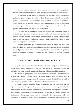 23
Devemos enfatizar então que a democracia na escola por si não tem significado.
Ela só faz sentido se estiver vinculada a uma percepção de democratização da sociedade.
O importante é que todos os envolvidos no processo, diretor, coordenador,
professores, pais, participem de todas as fases do programa, realizando um trabalho
paritário, compartilhando responsabilidades para identificar e resolver os problemas.
Nesse sentido, para a efetivação da gestão democrática na escola, devem ser observados
os seguintes pontos básicos: os mecanismos de participação da comunidade escolar e a
garantia de financiamento das escolas pelo poder público.
Para que haja a participação efetiva dos membros da comunidade escolar é
necessário que o gestor em parceria com conselho escolar, crie um ambiente propício que
estimule trabalhos conjuntos, que considere igualmente todos os setores, coordenando os
esforços de funcionários, professores, pessoais técnico-pedagógicos, alunos e pais
envolvidos no processo educacional.
Portanto, entendemos que a democratização começa no interior da escola, por
meio da criação nos quais professores, funcionários, alunos, pais de aluno e comunidade
em geral possam discutir críticos. Criativos e participativos, com condições de participar
ativamente do mundo do trabalho e de lutar pela democratização da educação em nosso
país.
3 - GESTÃO ESCOLAR FINANCEIRA E A SUA APLICAÇÃO
A gestão dos recursos financeiros destinados à escola incorpora as atribuições da
mesma como agente administrativo financeiro, observando as condições previstas na
legislação, bem como, atentando para as prioridades que enfatizam a realidade da escola.
O objetivo do planejamento e da gestão financeira democrática é transparência dos
recursos que chegam à unidade escolar. A gestão financeira deve ser tratada com o
planejamento participativo com prestação de contas do programa Dinheiro Direto na escola e
outros programas, projetos e fontes de alternativa de financiamento da escola.
A escola, enquanto instituição dotada de especificações, que tem como principal
objetivo a formação de sujeitos, deve ter sua gestão pautada nessa especificidade, não
devendo perder de vista, que a sua administração é dotada de um caráter político- pedagógico.
Sendo assim, o planejamento participativo na escola é a existência do conselho escolar e seu
funcionamento efetivo, deve contar com a participação de representantes todos os
seguimentos da comunidade local e escolar, possibilitando, assim uma melhor aplicação dos
 