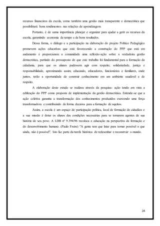 24
recursos financeiros da escola, como também uma gestão mais transparente e democrática que
possibilitará bons rendimentos nas relações de aprendizagem.
Portanto, é de suma importância planejar e organizar para ajudar a gerir os recursos da
escola, garantindo economia de tempo e de bons resultados.
Dessa forma, o diálogo e a participação na elaboração do projeto Político Pedagógico
promovem ações educativas que está favorecendo a construção do PPP que está em
andamento e proporcionou a comunidade uma reflexão-ação sobre a verdadeira gestão
democrática, partindo do pressuposto de que este trabalho foi fundamental para a formação da
cidadania, para que os alunos pudessem agir com respeito, solidariedade, justiça e
responsabilidade, aproximando assim, educando, educadores, funcionários e familiares, onde
juntos, terão a oportunidade de construir conhecimento em um ambiente saudável e de
respeito.
A elaboração deste estudo se realizou através da pesquisa- ação tendo em vista a
edificação do PPP como proposta de implementação da gestão democrática. Entende-se que a
ação coletiva garantiu a transformação dos conhecimentos produzidos exercendo uma força
transformadora e contribuindo de forma decisiva para a formação de sujeitos.
Assim, a escola é um espaço de participação política, local de formação de cidadãos e
a sua missão é dotar os alunos das condições necessárias para se tornarem agentes de sua
história de seu povo. A LDB nº 9.394/96 recoloca e educação na perspectiva da formação e
do desenvolvimento humano. (Paulo Freire) “A gente tem que lutar para tornar possível o que
ainda, não é possível”. Isto faz parte da tarefa histórica de redesenhar e reconstruir o mundo.
 