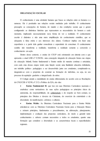 25
ORGANIZAÇÃO ESCOLAR
O conhecimento é uma atividade humana que busca as relações entre os homens e a
natureza. Ele é produzido nas relações sociais mediadas pelo trabalho. O conhecimento
pressupõe as concepções de homem, de mundo e das condições sociais que o geram
configurando as dinâmicas histórias que representam as necessidades do homem a cada
momento, implicando necessariamente nova forma de ver a realidade. O conhecimento
escolar é dinâmico e não uma mera simplificação do conhecimento científico, que se
adequaria à faixa etária e aos interesses dos alunos. Conhecer implica em fazer uma
experiência e a partir dela ganhar consciência e capacidade de conceituar. O conhecimento
sozinho não transforma a realidade; transforma a realidade somente a conversão o
conhecimento em ação.
Dentro desse contexto, o ensino do CEUP está estruturado em sintonia com o que
apresenta a atual LDB nº 9.394/96- uma concepção integrada de educação básica nas etapas
da educação Infantil, Ensino fundamental e Ensino médio de maneira contínua e articulada,
com cada ema dessas etapas tendo uma função social, uma finalidade educativa delimitada,
um trabalho político- pedagógico a ser desenvolvido junto aos estudantes, completando-se,
integrando-se com o propósito de construir na formação do indivíduo, ou seja, no seu
processo de aquisição gradativa e integralizada do saber.
O Colégio atende a modalidade de ensino diferenciadas de acordo com as Resoluções
do CNE/CEB nº 02/98, nº 2/12 e Política da EJA, são elas:
 Ensino Fundamental II: que traz em suas Diretrizes Curriculares nacionais e
estabelece como norteadores de suas ações pedagógicas os princípios éticos da
autonomia, da responsabilidade, da solidariedade e do respeito ao bem comum, os
princípios dos Direitos e deveres da Cidadania, do exercício da criatividade e da
diversidade de manifestações artísticas e culturais.
 Ensino Médio: As Diretrizes Curriculares Nacionais para o Ensino Médio
articulam-se com as Diretrizes Curriculares Nacionais Gerais para a Educação Básica
e reúnem princípios, fundamentos e procedimentos, na elaboração, planejamento,
implementação e avaliação das propostas curriculares, de modo a garantir tanto
conhecimentos e saberes comuns necessários a todos os estudantes, quanto uma
formação que considere a diversidade e as características locais e especificidades
regionais.
 