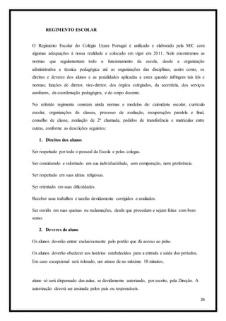 26
REGIMENTO ESCOLAR
O Regimento Escolar do Colégio Uyara Portugal é unificado e elaborado pela SEC com
algumas adequações à nossa realidade e colocado em vigor em 2011. Nele encontramos as
normas que regulamentam todo o funcionamento da escola, desde a organização
administrativa e técnica pedagógica até as organizações das disciplinas, assim como, os
direitos e deveres dos alunos e as penalidades aplicadas a estes quando infringem tais leis e
normas; funções de diretor, vice-diretor, dos órgãos colegiados, da secretária, dos serviços
auxiliares, da coordenação pedagógica, e do corpo docente.
No referido regimento constam ainda normas e modelos de: calendário escolar, currículo
escolar, organizações de classes, processo de avaliação, recuperações paralela e final,
conselho de classe, avaliação de 2ª chamada, pedidos de transferência e matrículas entre
outras, conforme as descrições seguintes:
1. Direitos dos alunos
Ser respeitado por todo o pessoal da Escola e pelos colegas.
Ser considerado e valorizado em sua individualidade, sem comparação, nem preferência.
Ser respeitado em suas ideias religiosas.
Ser orientado em suas dificuldades.
Receber seus trabalhos e tarefas devidamente corrigidos e avaliados.
Ser ouvido em suas queixas ou reclamações, desde que procedam e sejam feitas com bom
senso.
2. Deveres do aluno
Os alunos deverão entrar exclusivamente pelo portão que dá acesso ao pátio.
Os alunos deverão obedecer aos horários estabelecidos para a entrada e saída dos períodos.
Em caso excepcional será tolerado, um atraso de no máximo 10 minutos.
aluno só será dispensado das aulas, se devidamente autorizado, por escrito, pela Direção. A
autorização deverá ser assinada pelos pais ou responsáveis.
 