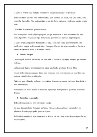 27
O aluno só poderá ir ao banheiro no intervalo ou com autorização do professor.
Todos os alunos deverão estar uniformizados, com camiseta da escola, saia (não curta), calça
comprida, bermudão. Não será permitido o uso de shorts, minissaia, miniblusa, camisa regata,
boné.
Cada aluno é responsável por seu material.
Não trazer para a escola objetos perigosos ou que atrapalham o bom andamento das aulas
como: figurinhas ou qualquer tipo de novidade que venha do mercado de propaganda.
O aluno deverá comparecer diariamente às aulas. Se o aluno faltar excessivamente sem
justificativa, os pais serão comunicados. Caso providências não sejam tomadas, a Escola se
sentirá no direito de avisar o “Conselho Tutelar”.
3. Deveres dos pais
Cabe aos pais verificar na mochila de seus filhos a existência de algum material que não lhes
pertence.
Cabe aos pais fazer o acompanhamento diário das tarefas escolares de seus filhos.
Os pais terão todas as segundas-feiras para conversar com os professores de seus filhos nos
horários estabelecidos pela Direção.
Dirigir-se ante a Direção, se houver necessidade de conversar com o professor, fora do dia e
hora estabelecidos.
Nas reuniões de pais e mestres é necessária a presença do responsável que tenha no mínimo
21 anos.
4. Respeito e cooperação
Todos são responsáveis pelo patrimônio escolar.
Em caso de depredação (torneiras, carteiras, vidros, portas, quebrados ou riscados) os
infratores deverão pagar pelos gastos e reparos.
Todos são responsáveis pela manutenção e limpeza de sua classe e das demais dependências,
de uso coletivo.
 