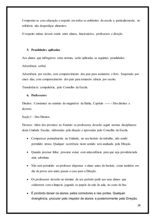 28
Comportar-se com educação e respeito em todos os ambientes da escola e, particularmente, no
refeitório não desperdiçar alimentos.
O respeito mútuo deverá existir entre alunos, funcionários, professores e direção.
5. Penalidades aplicadas
Aos alunos que infringirem estas normas, serão aplicadas as seguintes penalidades:
Advertência verbal.
Advertência por escrito, com comparecimento dos pais para assinarem o livro. Suspensão por
cinco dias, com comparecimento dos pais para tomarem ciência por escrito.
Transferência compulsória, pelo Conselho da Escola.
6. Professores
Direitos: Constantes no estatuto do magistério da Bahia, Capítulo ----- - Dos direitos e
deveres.
Seção I – Dos Direitos.
Deveres: Além dos previstos no Estatuto os professores deverão seguir normas disciplinares
desta Unidade Escolar, elaboradas pela direção e aprovadas pelo Conselho da Escola.
 Comparecer pontualmente na Unidade, no seu horário de trabalho, não sendo
permitido atraso. Qualquer ocorrência neste sentido será analisada pela Direção.
 Quando precisar faltar, procurar avisar com antecedência para que seja providenciada
uma substituta.
 Não será permitido ao professor dispensar o aluno antes do horário, como também em
dia de prova sem antes passar o caso para a Direção.
 Os professores deverão no término de seu período pedir aos seus alunos que
colaborem com a limpeza jogando os papéis da sala de aula, no cesto de lixo.
 É proibido deixar os alunos pelos corredores e nas portas. Qualquer
divergência, procurar pelo inspetor de alunos e posteriormente pela Direção.
 