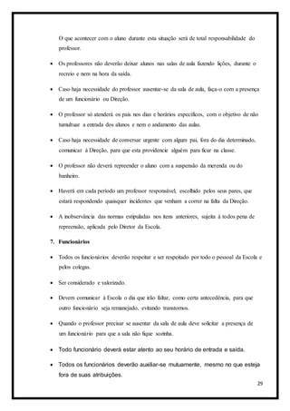 29
O que acontecer com o aluno durante esta situação será de total responsabilidade do
professor.
 Os professores não deverão deixar alunos nas salas de aula fazendo lições, durante o
recreio e nem na hora da saída.
 Caso haja necessidade do professor ausentar-se da sala de aula, faça-o com a presença
de um funcionário ou Direção.
 O professor só atenderá os pais nos dias e horários específicos, com o objetivo de não
tumultuar a entrada dos alunos e nem o andamento das aulas.
 Caso haja necessidade de conversar urgente com algum pai, fora do dia determinado,
comunicar à Direção, para que esta providencie alguém para ficar na classe.
 O professor não deverá repreender o aluno com a suspensão da merenda ou do
banheiro.
 Haverá em cada período um professor responsável, escolhido pelos seus pares, que
estará respondendo quaisquer incidentes que venham a correr na falta da Direção.
 A inobservância das normas estipuladas nos itens anteriores, sujeita à todos pena de
repreensão, aplicada pelo Diretor da Escola.
7. Funcionários
 Todos os funcionários deverão respeitar e ser respeitado por todo o pessoal da Escola e
pelos colegas.
 Ser considerado e valorizado.
 Devem comunicar à Escola o dia que irão faltar, como certa antecedência, para que
outro funcionário seja remanejado, evitando transtornos.
 Quando o professor precisar se ausentar da sala de aula deve solicitar a presença de
um funcionário para que a sala não fique sozinha.
 Todo funcionário deverá estar atento ao seu horário de entrada e saída.
 Todos os funcionários deverão auxiliar-se mutuamente, mesmo no que esteja
fora de suas atribuições.
 