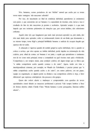 3
Nós, humanos, somos portadores de um “defeito” natural que acaba por se tornar
nossa maior vantagem: não nascemos sabendo!
Por isso, do nascimento ao final da existência individual, aprendemos (e ensinamos)
sem parar, o que caracteriza um ser humano é a capacidade de inventar, criar, inovar e isso é
resultado do fato de não nascermos já prontos e acabados. Aprender sempre é o que mais
impede que nos tornemos prisioneiros de situações que, por serem inéditas, não saberíamos
enfrentar.
Aquele entre nós que imaginarem que nada mais precisam aprender ou, pior ainda, não
têm mais idade para aprender, estão se enclausurando dentro de um limite que desumaniza e,
ao mesmo tempo, torna frágil a principal habilidade humana: a audácia de escapar daquilo que
aparece não ter saída.
A educação é vigorosa quando dá sentido grupal as ações individuais, isto é, quando se
coloca a serviço, que sirva apenas ao âmbito individual, perde impulso na estruturação da vida
coletiva, pois, afinal de contas, ser humano é ser junto, e aquilo que aprendemos e ensinamos
tem de ter como meta principal, tornar a comunidade na qual vivemos mais apta e fortalecida.
Competência é, nos tempos atuais, uma condição coletiva; até algum tempo que se falava que
“a minha competência acaba quando começa a do outro”. Agora, tendo em vista a
interdependência existente, por exemplo, no Mundo do Trabalhado, é preciso pensar que “a
minha competência acaba quando acaba a do outro”; em outras palavras, em um grupo,
equipe ou organização, se alguém perde ou diminui a sua competência coletiva é, hoje, o fator
diferencial que expressa a inteligência das pessoas e dos grupos.
Quem não estiver aberto a mudanças e comprometido com questões de novos
aprendizados estará fadado ao insucesso profissional e pessoal. Vale sempre lembrar a frase
do fictício detetive chinês Charlie Chan: “Mente humana é como paraquedas, funciona melhor
aberta”...
 